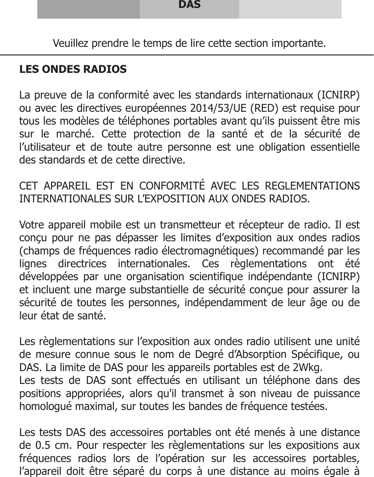      DAS   Veuillez prendre le temps de lire cette section importante.  LES ONDES RADIOS  La preuve de la conformité avec les standards internationaux (ICNIRP) ou avec les directives européennes 2014/53/UE (RED) est requise pour tous les modèles de téléphones portables avant qu’ils puissent être mis sur le marché. Cette protection de la santé et de la sécurité de l’utilisateur et de toute autre personne est une obligation essentielle des standards et de cette directive.  CET APPAREIL EST EN CONFORMITÉ AVEC LES REGLEMENTATIONS INTERNATIONALES SUR L’EXPOSITION AUX ONDES RADIOS.  Votre appareil mobile est un transmetteur et récepteur de radio. Il est conçu pour ne pas dépasser les limites d’exposition aux ondes radios (champs de fréquences radio électromagnétiques) recommandé par les lignes directrices internationales. Ces règlementations ont été développées par une organisation scientifique indépendante (ICNIRP) et incluent une marge substantielle de sécurité conçue pour assurer la sécurité de toutes les personnes, indépendamment de leur âge ou de leur état de santé.   Les règlementations sur l’exposition aux ondes radio utilisent une unité de mesure connue sous le nom de Degré d’Absorption Spécifique, ou DAS. La limite de DAS pour les appareils portables est de 2Wkg. Les tests de DAS sont effectués en utilisant un téléphone dans des positions appropriées, alors qu&apos;il transmet à son niveau de puissance homologué maximal, sur toutes les bandes de fréquence testées.  Les tests DAS des accessoires portables ont été menés à une distance de 0.5 cm. Pour respecter les règlementations sur les expositions aux fréquences radios lors de l’opération sur les accessoires portables, l’appareil doit être séparé du corps à une distance au moins égale à 