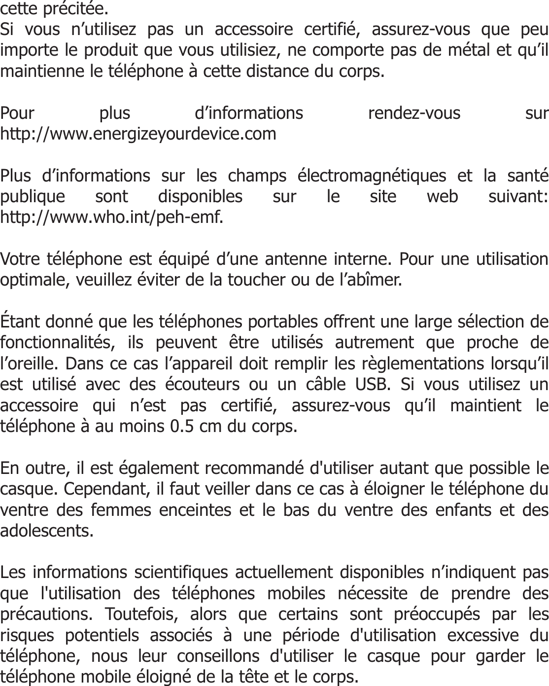  cette précitée. Si vous n’utilisez pas un accessoire certifié, assurez-vous que peu importe le produit que vous utilisiez, ne comporte pas de métal et qu’il maintienne le téléphone à cette distance du corps.   Pour plus d’informations rendez-vous sur http://www.energizeyourdevice.com  Plus d’informations sur les champs électromagnétiques et la santé publique sont disponibles sur le site web suivant: http://www.who.int/peh-emf.  Votre téléphone est équipé d’une antenne interne. Pour une utilisation optimale, veuillez éviter de la toucher ou de l’abîmer.   Étant donné que les téléphones portables offrent une large sélection de fonctionnalités, ils peuvent être utilisés autrement que proche de l’oreille. Dans ce cas l’appareil doit remplir les règlementations lorsqu’il est utilisé avec des écouteurs ou un câble USB. Si vous utilisez un accessoire qui n’est pas certifié, assurez-vous qu’il maintient le téléphone à au moins 0.5 cm du corps.   En outre, il est également recommandé d&apos;utiliser autant que possible le casque. Cependant, il faut veiller dans ce cas à éloigner le téléphone du ventre des femmes enceintes et le bas du ventre des enfants et des adolescents.  Les informations scientifiques actuellement disponibles n’indiquent pas que l&apos;utilisation des téléphones mobiles nécessite de prendre des précautions. Toutefois, alors que certains sont préoccupés par les risques potentiels associés à une période d&apos;utilisation excessive du téléphone, nous leur conseillons d&apos;utiliser le casque pour garder le téléphone mobile éloigné de la tête et le corps.    