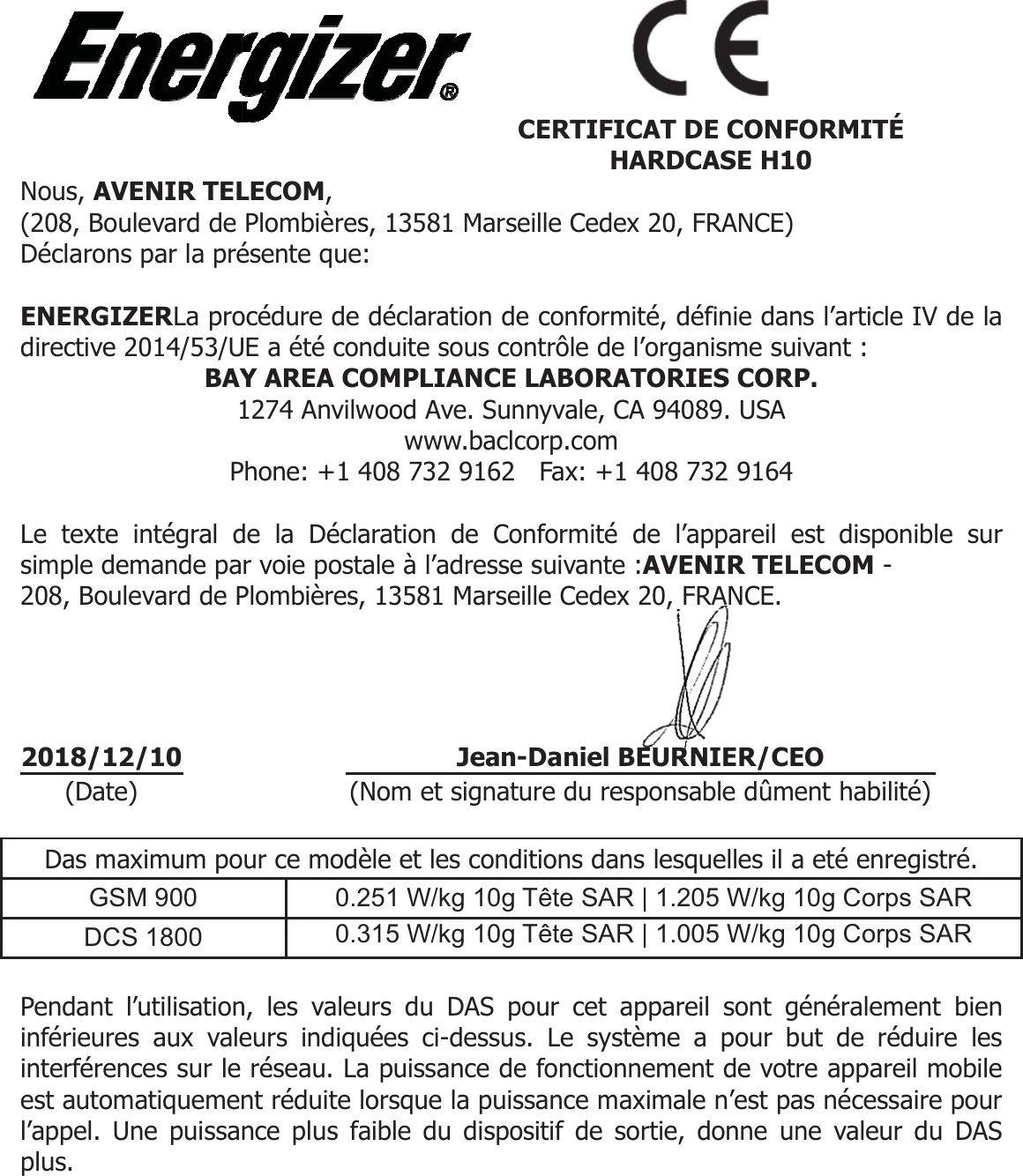 Nous, AVENIR TEL(208, Boulevard de Déclarons par la pré ENERGIZERLa prodirective 2014/53/UBAY1P Le texte intégral dsimple demande pa208, Boulevard de P     Das maximum poGSM 900 DCS 1800  Pendant l’utilisationinférieures aux valeinterférences sur le est automatiquemenl’appel. Une puissaplus.        2018/12/10 (Date) LECOM,  Plombières, 13581 Marseésente que:  océdure de déclaration deUE a été conduite sous coY AREA COMPLIANCE 1274 Anvilwood Ave. Sunwww.baclcPhone: +1 408 732 9162 de la Déclaration de Cor voie postale à l’adressePlombières, 13581 Marseur ce modèle et les cond0.251 W/kg 10g 0.315 W/kg 10g n, les valeurs du DAS peurs indiquées ci-dessusréseau. La puissance dent réduite lorsque la puisnce plus faible du dispoC Jean- (Nom et signateille Cedex 20, FRANCE) e conformité, définie danontrôle de l’organisme suLABORATORIES CORPnnyvale, CA 94089. USA corp.com   Fax: +1 408 732 9164 onformité de l’appareil ee suivante :AVENIR TELeille Cedex 20, FRANCE. ditions dans lesquelles il aTête SAR | 1.205 W/kg 1Tête SAR | 1.005 W/kg 1pour cet appareil sont gs. Le système a pour be fonctionnement de votssance maximale n’est paositif de sortie, donne un  CERTIFICAT DE CONFHARDCASE H1-Daniel BEURNIER/CEure du responsable dûmens l’article IV de la ivant : P. est disponible sur LECOM - a eté enregistré. 10g Corps SAR 10g Corps SAR généralement bien but de réduire les re appareil mobile as nécessaire pour ne valeur du DAS FORMITÉ 0 EO ent habilité)