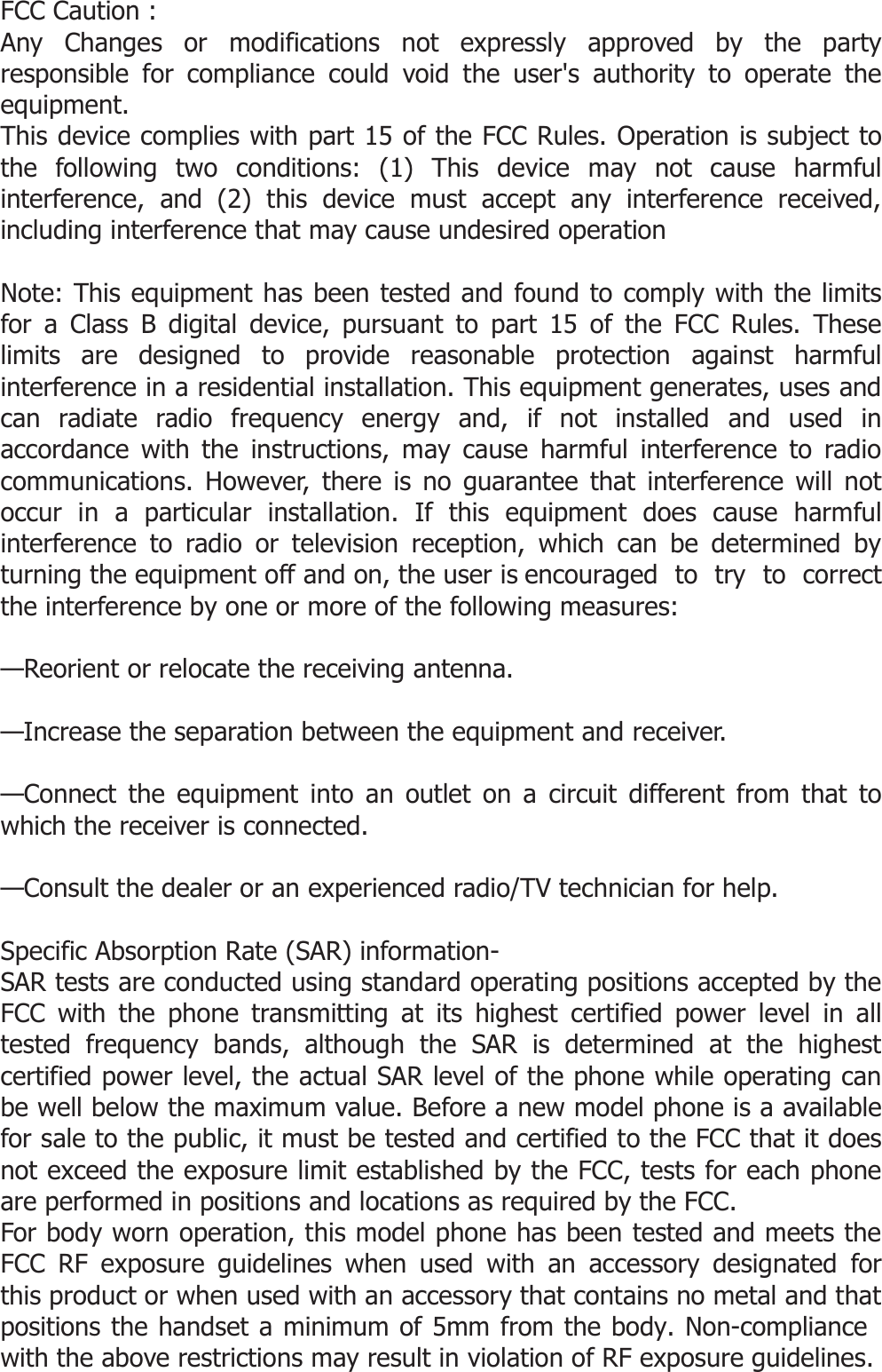  FCC Caution : Any Changes or modifications not expressly approved by the party responsible for compliance could void the user&apos;s authority to operate the equipment.    This device complies with part 15 of the FCC Rules. Operation is subject to the following two conditions: (1) This device may not cause harmful interference, and (2) this device must accept any interference received, including interference that may cause undesired operation  Note: This equipment has been tested and found to comply with the limits for a Class B digital device, pursuant to part 15 of the FCC Rules. These limits are designed to provide reasonable protection against harmful interference in a residential installation. This equipment generates, uses and can radiate radio frequency energy and, if not installed and used in accordance with the instructions, may cause harmful interference to radio communications. However, there is no guarantee that interference will not occur in a particular installation. If this equipment does cause harmful interference to radio or television reception, which can be determined by turning the equipment off and on, the user is encouraged  to  try  to  correct the interference by one or more of the following measures:  —Reorient or relocate the receiving antenna.  —Increase the separation between the equipment and receiver.  —Connect the equipment into an outlet on a circuit different from that to which the receiver is connected.  —Consult the dealer or an experienced radio/TV technician for help.  Specific Absorption Rate (SAR) information- SAR tests are conducted using standard operating positions accepted by the FCC with the phone transmitting at its highest certified power level in all tested frequency bands, although the SAR is determined at the highest certified power level, the actual SAR level of the phone while operating can be well below the maximum value. Before a new model phone is a available for sale to the public, it must be tested and certified to the FCC that it does not exceed the exposure limit established by the FCC, tests for each phone are performed in positions and locations as required by the FCC. For body worn operation, this model phone has been tested and meets the FCC RF exposure guidelines when used with an accessory designated for this product or when used with an accessory that contains no metal and that positions the handset a minimum of 5mm from the body. Non-compliance with the above restrictions may result in violation of RF exposure guidelines.