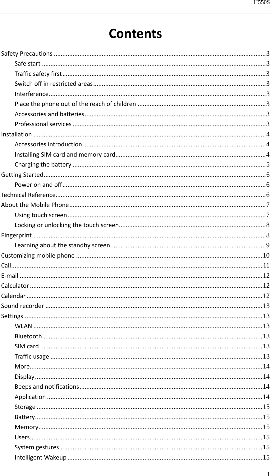   H550S  1  ContentsSafetyPrecautions ............................................................................................................................ 3Safestart ................................................................................................................................... 3Trafficsafetyfirst ....................................................................................................................... 3Switchoffinrestrictedareas ..................................................................................................... 3Interference ............................................................................................................................... 3Placethephoneoutofthereachofchildren ........................................................................... 3Accessoriesandbatteries .......................................................................................................... 3Professionalservices ................................................................................................................. 3Installation ........................................................................................................................................ 4Accessoriesintroduction ........................................................................................................... 4InstallingSIMcardandmemorycard ........................................................................................ 4Chargingthebattery ................................................................................................................. 5GettingStarted .................................................................................................................................. 6Poweronandoff ....................................................................................................................... 6TechnicalReference........................................................................................................................... 6AbouttheMobilePhone ................................................................................................................... 7Usingtouchscreen .................................................................................................................... 7Lockingorunlockingthetouchscreen ...................................................................................... 8Fingerprint ........................................................................................................................................ 8Learningaboutthestandbyscreen ........................................................................................... 9Customizingmobilephone ............................................................................................................. 10Call ................................................................................................................................................... 11E‐mail .............................................................................................................................................. 12Calculator ........................................................................................................................................ 12Calendar .......................................................................................................................................... 12Soundrecorder ............................................................................................................................... 13Settings............................................................................................................................................ 13WLAN ...................................................................................................................................... 13Bluetooth ................................................................................................................................ 13SIMcard .................................................................................................................................. 13Trafficusage ............................................................................................................................ 13More... ..................................................................................................................................... 14Display ..................................................................................................................................... 14Beepsandnotifications ........................................................................................................... 14Application .............................................................................................................................. 14Storage .................................................................................................................................... 15Battery ..................................................................................................................................... 15Memory ................................................................................................................................... 15Users ........................................................................................................................................ 15Systemgestures ....................................................................................................................... 15IntelligentWakeup .................................................................................................................. 15