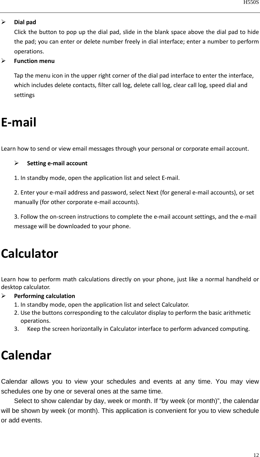   H550S  12   DialpadClickthebuttontopopupthedialpad,slideintheblankspaceabovethedialpadtohidethepad;youcanenterordeletenumberfreelyindialinterface;enteranumbertoperformoperations. FunctionmenuTapthemenuiconintheupperrightcornerofthedialpadinterfacetoentertheinterface,whichincludesdeletecontacts,filtercalllog,deletecalllog,clearcalllog,speeddialandsettingsE‐mailLearnhowtosendorviewemailmessagesthroughyourpersonalorcorporateemailaccount. Settinge‐mailaccount1.Instandbymode,opentheapplicationlistandselectE‐mail.2.Enteryoure‐mailaddressandpassword,selectNext(forgenerale‐mailaccounts),orsetmanually(forothercorporatee‐mailaccounts).3.Followtheon‐screeninstructionstocompletethee‐mailaccountsettings,andthee‐mailmessagewillbedownloadedtoyourphone.CalculatorLearnhowtoperformmathcalculationsdirectlyonyourphone,justlikeanormalhandheldordesktopcalculator. Performingcalculation1.Instandbymode,opentheapplicationlistandselectCalculator.2.Usethebuttonscorrespondingtothecalculatordisplaytoperformthebasicarithmetic   operations.3. KeepthescreenhorizontallyinCalculatorinterfacetoperformadvancedcomputing.CalendarCalendar allows you to view your schedules and events at any time. You may view schedules one by one or several ones at the same time.   Select to show calendar by day, week or month. If “by week (or month)”, the calendar will be shown by week (or month). This application is convenient for you to view schedule or add events. 