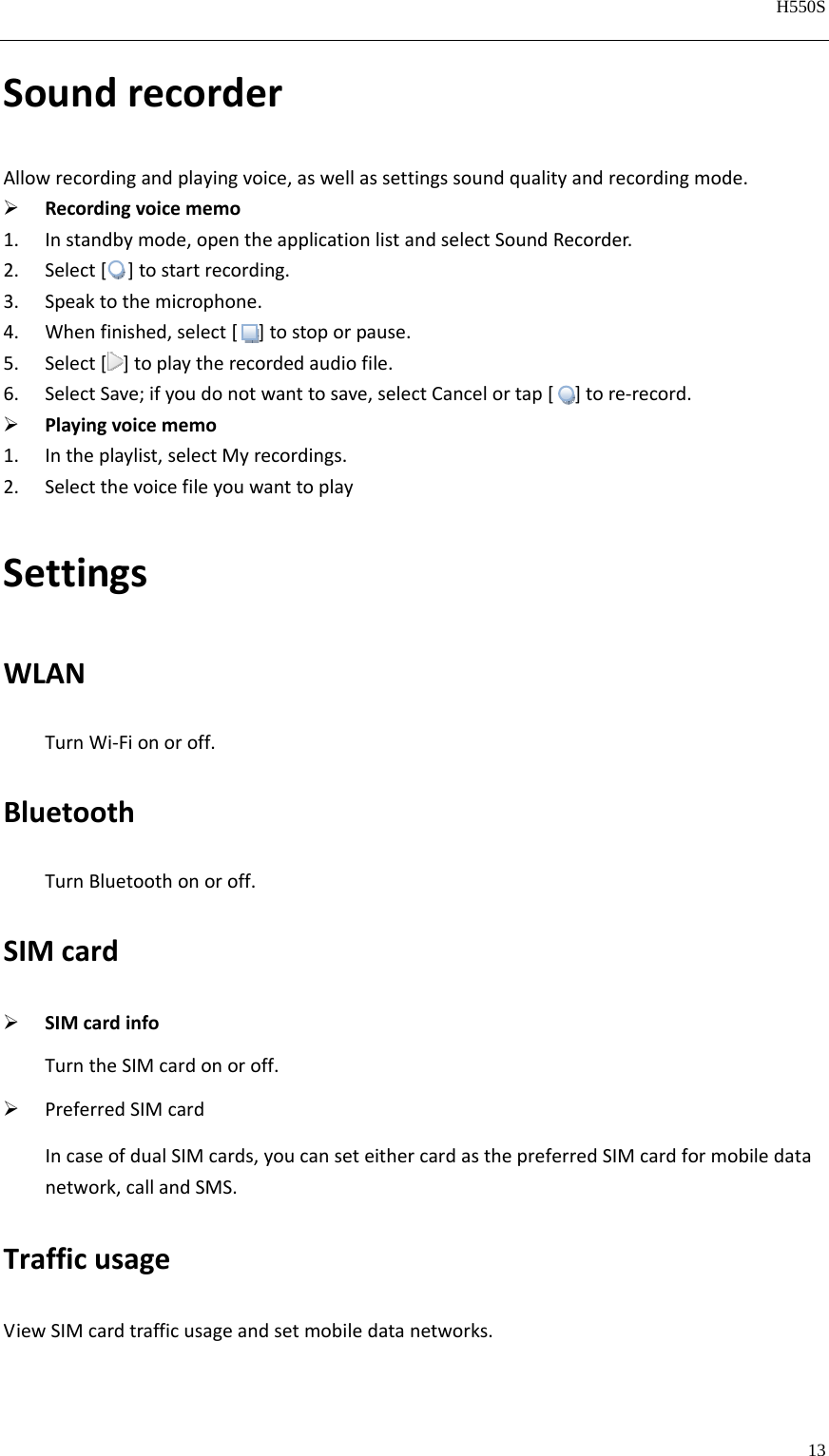   H550S  13  SoundrecorderAllowrecordingandplayingvoice,aswellassettingssoundqualityandrecordingmode. Recordingvoicememo1. Instandbymode,opentheapplicationlistandselectSoundRecorder.2. Select[]tostartrecording.3. Speaktothemicrophone.4. Whenfinished,select[]tostoporpause.5. Select[]toplaytherecordedaudiofile.6. SelectSave;ifyoudonotwanttosave,selectCancelortap[]tore‐record. Playingvoicememo1. Intheplaylist,selectMyrecordings.2. SelectthevoicefileyouwanttoplaySettingsWLANTurnWi‐Fionoroff.BluetoothTurnBluetoothonoroff.SIMcard SIMcardinfoTurntheSIMcardonoroff. PreferredSIMcardIncaseofdualSIMcards,youcanseteithercardasthepreferredSIMcardformobiledatanetwork,callandSMS.TrafficusageViewSIMcardtrafficusageandsetmobiledatanetworks.