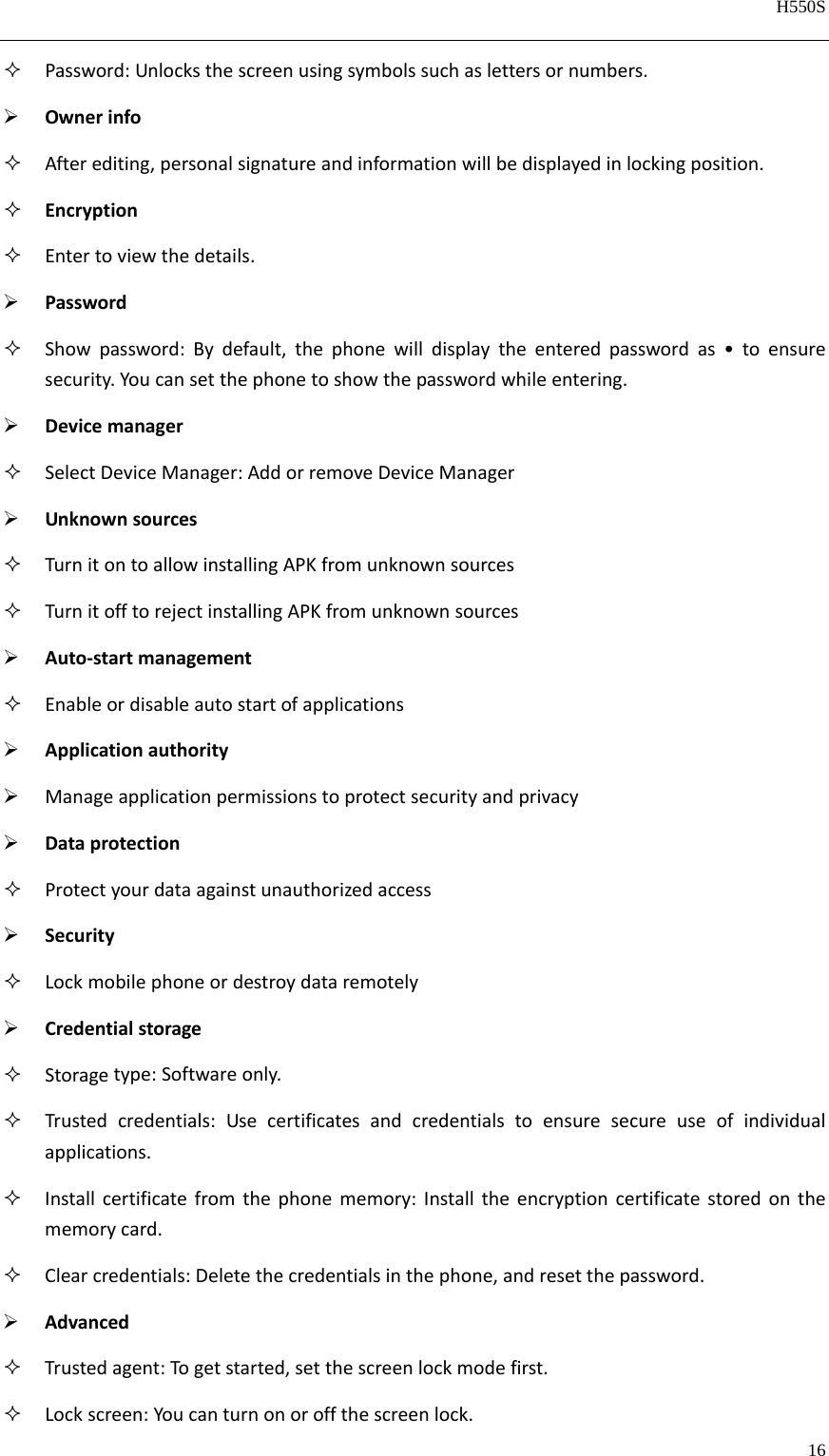   H550S  16   Password:Unlocksthescreenusingsymbolssuchaslettersornumbers. Ownerinfo Afterediting,personalsignatureandinformationwillbedisplayedinlockingposition. Encryption Entertoviewthedetails. Password Showpassword:Bydefault,thephonewilldisplaytheenteredpasswordas•toensuresecurity.Youcansetthephonetoshowthepasswordwhileentering. Devicemanager SelectDeviceManager:AddorremoveDeviceManager Unknownsources TurnitontoallowinstallingAPKfromunknownsources TurnitofftorejectinstallingAPKfromunknownsources Auto‐startmanagement Enableordisableautostartofapplications Applicationauthority Manageapplicationpermissionstoprotectsecurityandprivacy Dataprotection Protectyourdataagainstunauthorizedaccess Security Lockmobilephoneordestroydataremotely Credentialstorage Storagetype:Softwareonly. Trustedcredentials:Usecertificatesandcredentialstoensuresecureuseofindividualapplications. Installcertificatefromthephonememory:Installtheencryptioncertificatestoredonthememorycard. Clearcredentials:Deletethecredentialsinthephone,andresetthepassword. Advanced Trustedagent:Togetstarted,setthescreenlockmodefirst. Lockscreen:Youcanturnonoroffthescreenlock.