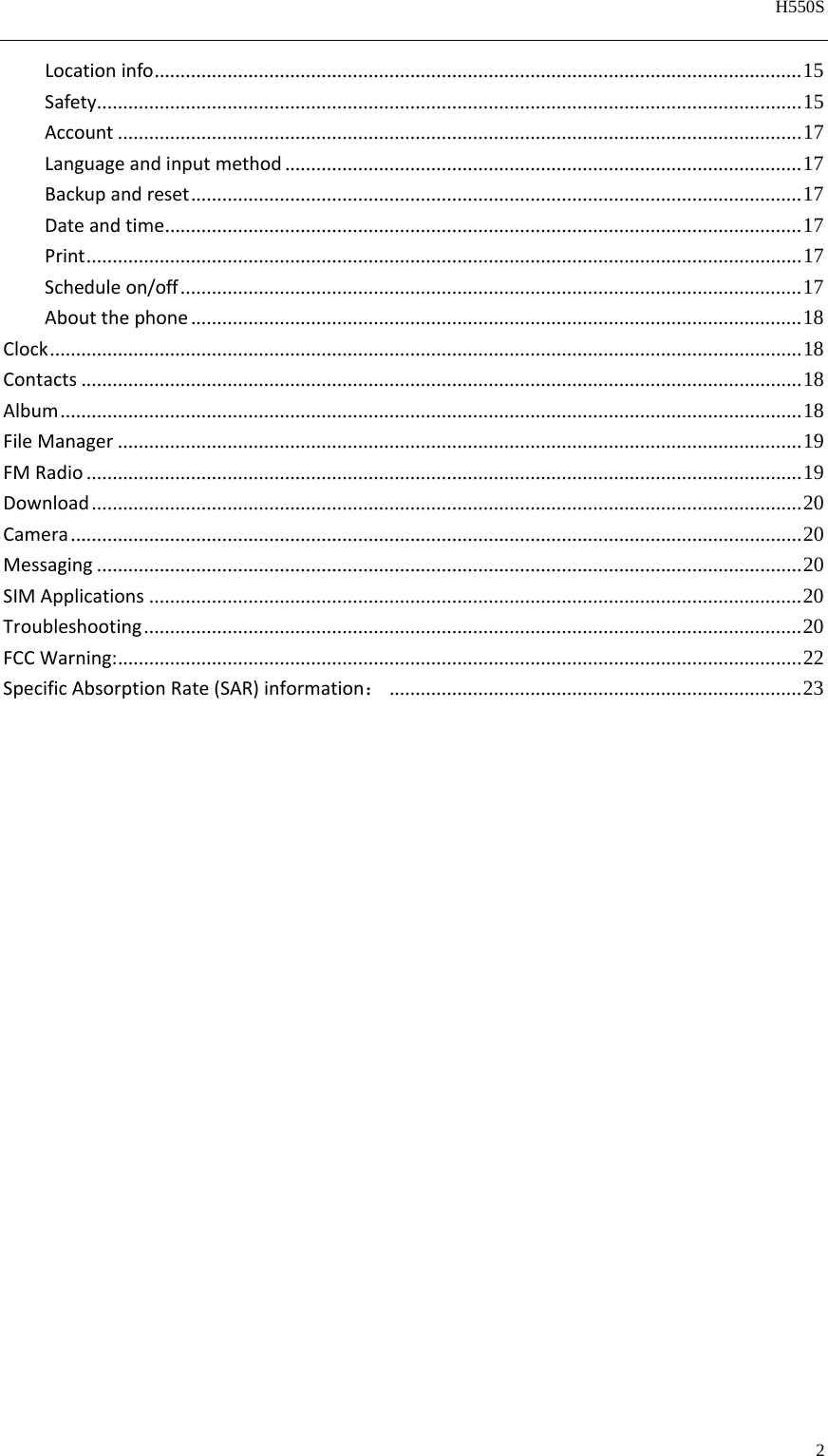   H550S  2  Locationinfo ............................................................................................................................  15Safety ....................................................................................................................................... 15Account ................................................................................................................................... 17Languageandinputmethod ................................................................................................... 17Backupandreset ..................................................................................................................... 17Dateandtime .......................................................................................................................... 17Print ......................................................................................................................................... 17Scheduleon/off ....................................................................................................................... 17Aboutthephone ..................................................................................................................... 18Clock ................................................................................................................................................ 18Contacts .......................................................................................................................................... 18Album .............................................................................................................................................. 18FileManager ................................................................................................................................... 19FMRadio ......................................................................................................................................... 19Download ........................................................................................................................................ 20Camera ............................................................................................................................................ 20Messaging ....................................................................................................................................... 20SIMApplications ............................................................................................................................. 20Troubleshooting .............................................................................................................................. 20FCCWarning: ................................................................................................................................... 22SpecificAbsorptionRate(SAR)information： ............................................................................... 23        