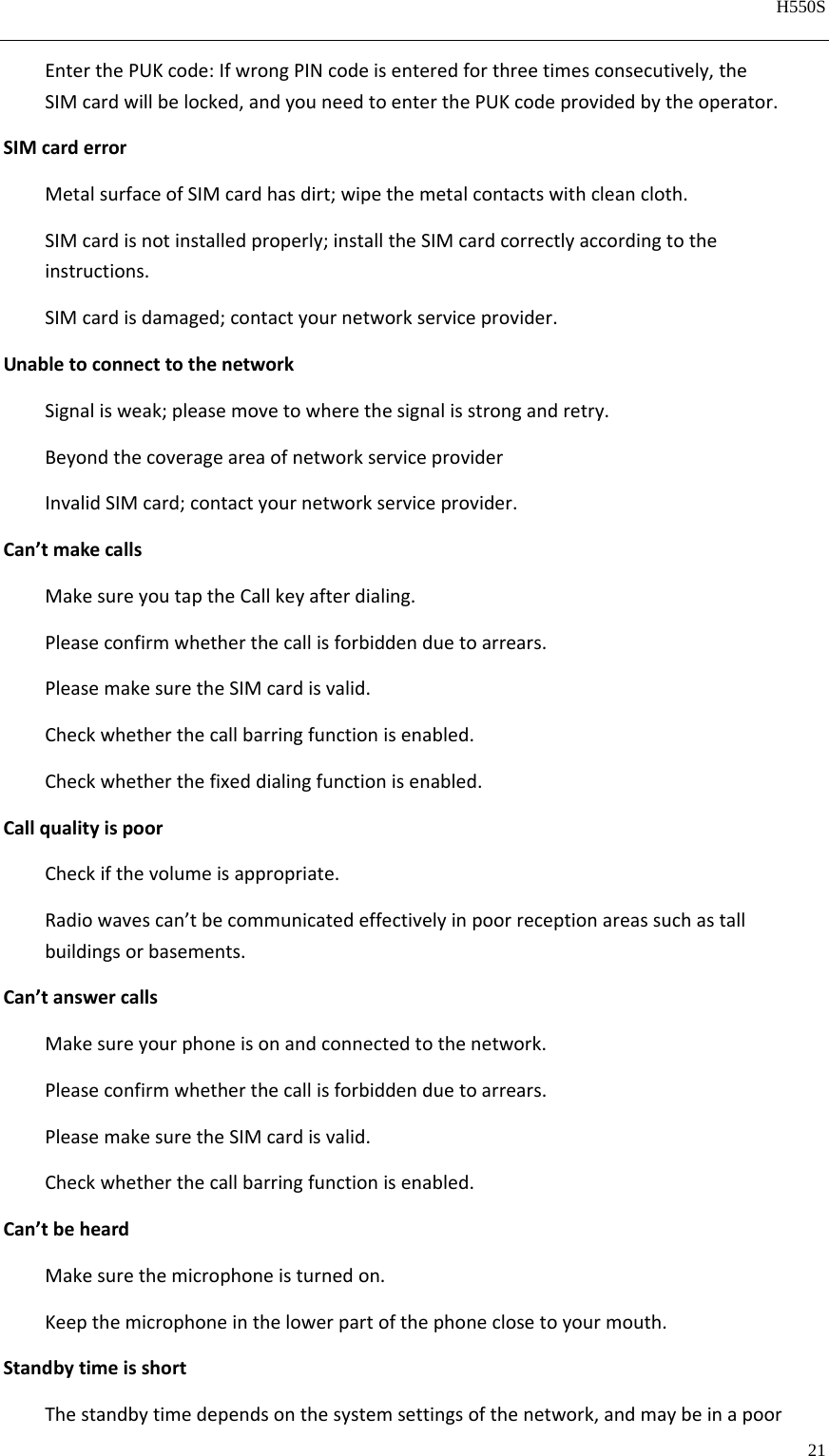   H550S  21  EnterthePUKcode:IfwrongPINcodeisenteredforthreetimesconsecutively,theSIMcardwillbelocked,andyouneedtoenterthePUKcodeprovidedbytheoperator.SIMcarderrorMetalsurfaceofSIMcardhasdirt;wipethemetalcontactswithcleancloth.SIMcardisnotinstalledproperly;installtheSIMcardcorrectlyaccordingtotheinstructions.SIMcardisdamaged;contactyournetworkserviceprovider.UnabletoconnecttothenetworkSignalisweak;pleasemovetowherethesignalisstrongandretry.BeyondthecoverageareaofnetworkserviceproviderInvalidSIMcard;contactyournetworkserviceprovider.Can’tmakecallsMakesureyoutaptheCallkeyafterdialing.Pleaseconfirmwhetherthecallisforbiddenduetoarrears.PleasemakesuretheSIMcardisvalid.Checkwhetherthecallbarringfunctionisenabled.Checkwhetherthefixeddialingfunctionisenabled.CallqualityispoorCheckifthevolumeisappropriate.Radiowavescan’tbecommunicatedeffectivelyinpoorreceptionareassuchastallbuildingsorbasements.Can’tanswercallsMakesureyourphoneisonandconnectedtothenetwork.Pleaseconfirmwhetherthecallisforbiddenduetoarrears.PleasemakesuretheSIMcardisvalid.Checkwhetherthecallbarringfunctionisenabled.Can’tbeheardMakesurethemicrophoneisturnedon.Keepthemicrophoneinthelowerpartofthephoneclosetoyourmouth.StandbytimeisshortThestandbytimedependsonthesystemsettingsofthenetwork,andmaybeinapoor
