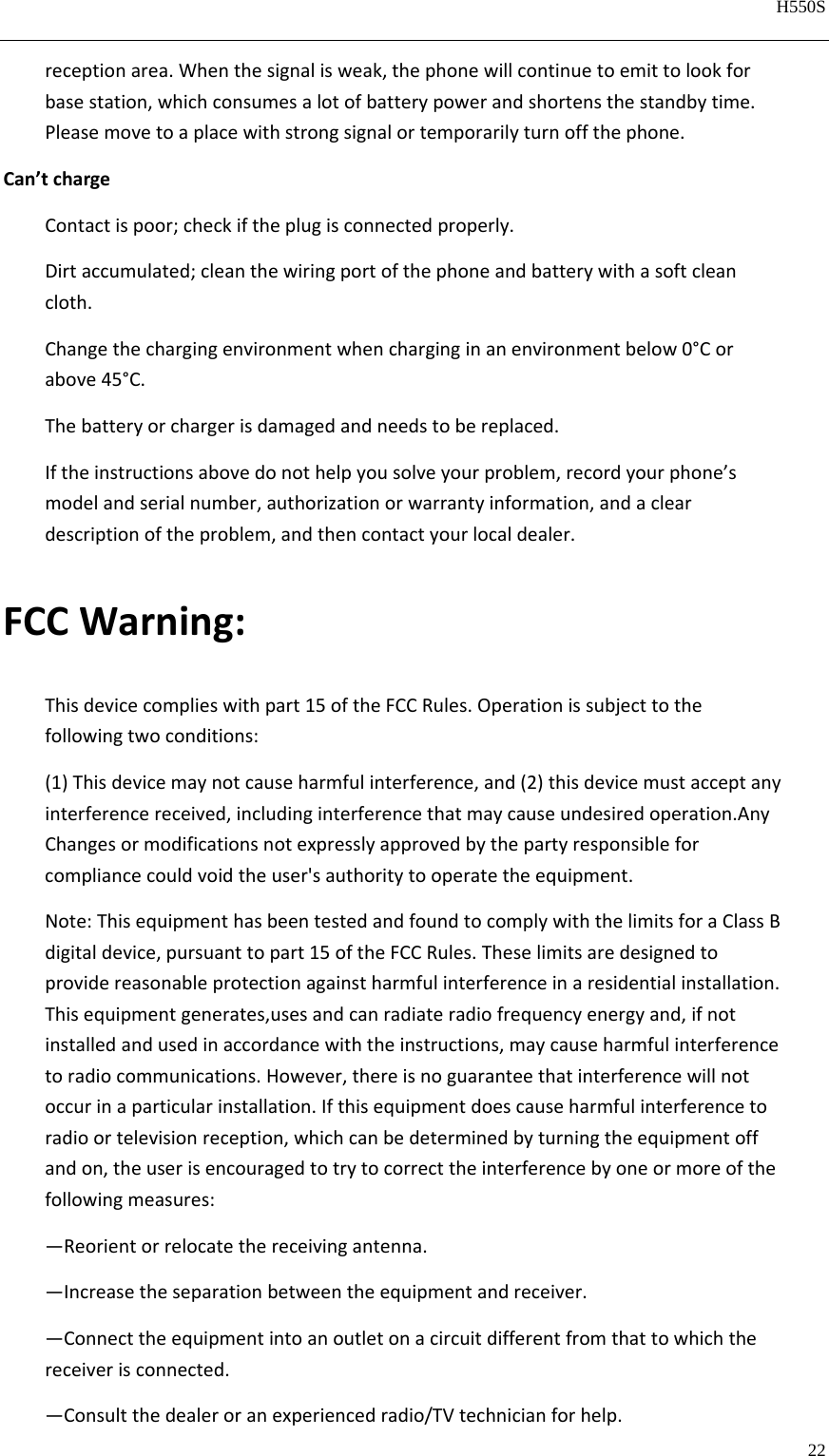   H550S  22  receptionarea.Whenthesignalisweak,thephonewillcontinuetoemittolookforbasestation,whichconsumesalotofbatterypowerandshortensthestandbytime.Pleasemovetoaplacewithstrongsignalortemporarilyturnoffthephone.Can’tchargeContactispoor;checkiftheplugisconnectedproperly.Dirtaccumulated;cleanthewiringportofthephoneandbatterywithasoftcleancloth.Changethechargingenvironmentwhencharginginanenvironmentbelow0°Corabove45°C.Thebatteryorchargerisdamagedandneedstobereplaced.Iftheinstructionsabovedonothelpyousolveyourproblem,recordyourphone’smodelandserialnumber,authorizationorwarrantyinformation,andacleardescriptionoftheproblem,andthencontactyourlocaldealer.FCCWarning:Thisdevicecomplieswithpart15oftheFCCRules.Operationissubjecttothefollowingtwoconditions:(1)Thisdevicemaynotcauseharmfulinterference,and(2)thisdevicemustacceptanyinterferencereceived,includinginterferencethatmaycauseundesiredoperation.AnyChangesormodificationsnotexpresslyapprovedbythepartyresponsibleforcompliancecouldvoidtheuser&apos;sauthoritytooperatetheequipment.Note:ThisequipmenthasbeentestedandfoundtocomplywiththelimitsforaClassBdigitaldevice,pursuanttopart15oftheFCCRules.Theselimitsaredesignedtoprovidereasonableprotectionagainstharmfulinterferenceinaresidentialinstallation.Thisequipmentgenerates,usesandcanradiateradiofrequencyenergyand,ifnotinstalledandusedinaccordancewiththeinstructions,maycauseharmfulinterferencetoradiocommunications.However,thereisnoguaranteethatinterferencewillnotoccurinaparticularinstallation.Ifthisequipmentdoescauseharmfulinterferencetoradioortelevisionreception,whichcanbedeterminedbyturningtheequipmentoffandon,theuserisencouragedtotrytocorrecttheinterferencebyoneormoreofthefollowingmeasures:—Reorientorrelocatethereceivingantenna.—Increasetheseparationbetweentheequipmentandreceiver.—Connecttheequipmentintoanoutletonacircuitdifferentfromthattowhichthereceiverisconnected.—Consultthedealeroranexperiencedradio/TVtechnicianforhelp.