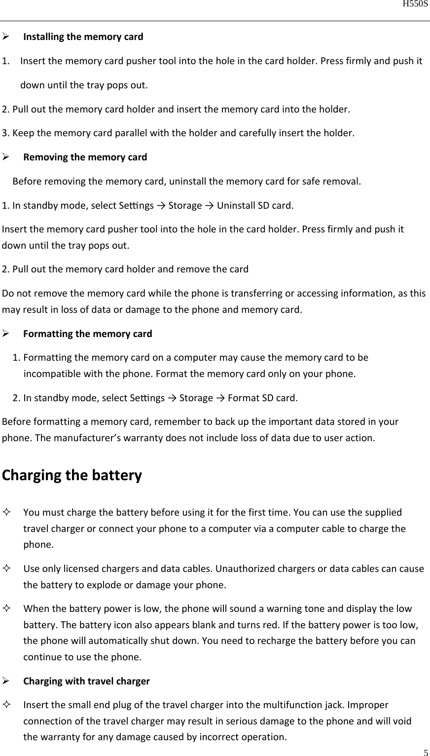   H550S  5   Installingthememorycard1. Insertthememorycardpushertoolintotheholeinthecardholder.Pressfirmlyandpushitdownuntilthetraypopsout.2.Pulloutthememorycardholderandinsertthememorycardintotheholder.3.Keepthememorycardparallelwiththeholderandcarefullyinserttheholder. RemovingthememorycardBeforeremovingthememorycard,uninstallthememorycardforsaferemoval.1.Instandbymode,selectSengs→Storage→UninstallSDcard.Insertthememorycardpushertoolintotheholeinthecardholder.Pressfirmlyandpushitdownuntilthetraypopsout.2.PulloutthememorycardholderandremovethecardDonotremovethememorycardwhilethephoneistransferringoraccessinginformation,asthismayresultinlossofdataordamagetothephoneandmemorycard. Formattingthememorycard1. Formattingthememorycardonacomputermaycausethememorycardtobe incompatiblewiththephone.Formatthememorycardonlyonyourphone.2. Instandbymode,selectSengs→Storage→FormatSDcard.Beforeformattingamemorycard,remembertobackuptheimportantdatastoredinyourphone.Themanufacturer’swarrantydoesnotincludelossofdataduetouseraction.Chargingthebattery Youmustchargethebatterybeforeusingitforthefirsttime.Youcanusethesuppliedtravelchargerorconnectyourphonetoacomputerviaacomputercabletochargethephone. Useonlylicensedchargersanddatacables.Unauthorizedchargersordatacablescancausethebatterytoexplodeordamageyourphone. Whenthebatterypowerislow,thephonewillsoundawarningtoneanddisplaythelowbattery.Thebatteryiconalsoappearsblankandturnsred.Ifthebatterypoweristoolow,thephonewillautomaticallyshutdown.Youneedtorechargethebatterybeforeyoucancontinuetousethephone. Chargingwithtravelcharger Insertthesmallendplugofthetravelchargerintothemultifunctionjack.Improperconnectionofthetravelchargermayresultinseriousdamagetothephoneandwillvoidthewarrantyforanydamagecausedbyincorrectoperation.
