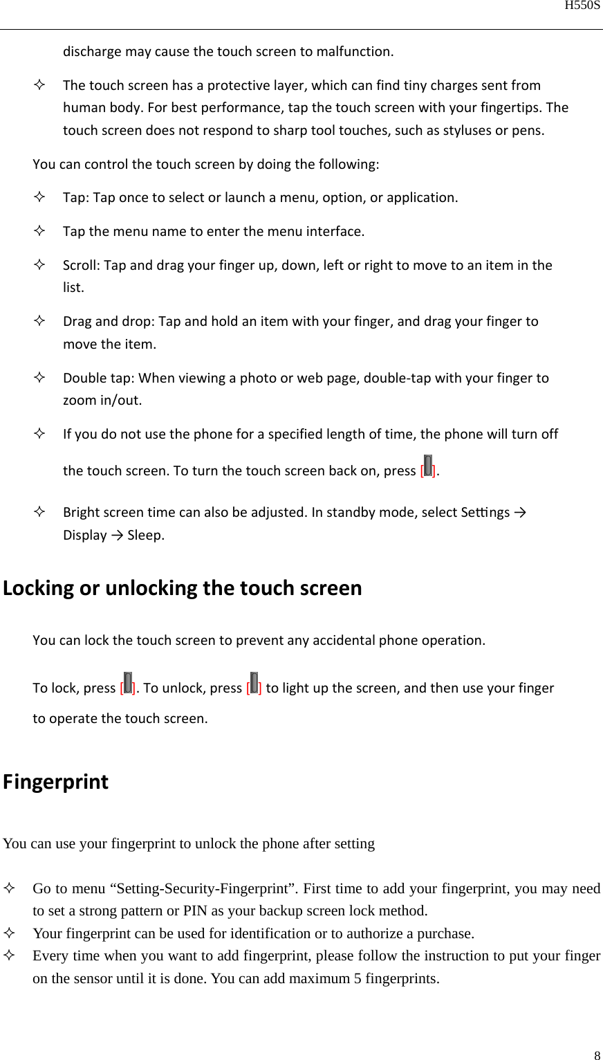   H550S  8  dischargemaycausethetouchscreentomalfunction. Thetouchscreenhasaprotectivelayer,whichcanfindtinychargessentfromhumanbody.Forbestperformance,tapthetouchscreenwithyourfingertips.Thetouchscreendoesnotrespondtosharptooltouches,suchasstylusesorpens.Youcancontrolthetouchscreenbydoingthefollowing: Tap:Taponcetoselectorlaunchamenu,option,orapplication. Tapthemenunametoenterthemenuinterface. Scroll:Tapanddragyourfingerup,down,leftorrighttomovetoaniteminthelist. Draganddrop:Tapandholdanitemwithyourfinger,anddragyourfingertomovetheitem. Doubletap:Whenviewingaphotoorwebpage,double‐tapwithyourfingertozoomin/out. Ifyoudonotusethephoneforaspecifiedlengthoftime,thephonewillturnoffthetouchscreen.Toturnthetouchscreenbackon,press[ ]. Brightscreentimecanalsobeadjusted.Instandbymode,selectSengs→Display→Sleep.LockingorunlockingthetouchscreenYoucanlockthetouchscreentopreventanyaccidentalphoneoperation.Tolock,press[].Tounlock,press[ ]tolightupthescreen,andthenuseyourfingertooperatethetouchscreen.FingerprintYou can use your fingerprint to unlock the phone after setting   Go to menu “Setting-Security-Fingerprint”. First time to add your fingerprint, you may need to set a strong pattern or PIN as your backup screen lock method.  Your fingerprint can be used for identification or to authorize a purchase.    Every time when you want to add fingerprint, please follow the instruction to put your finger on the sensor until it is done. You can add maximum 5 fingerprints.    