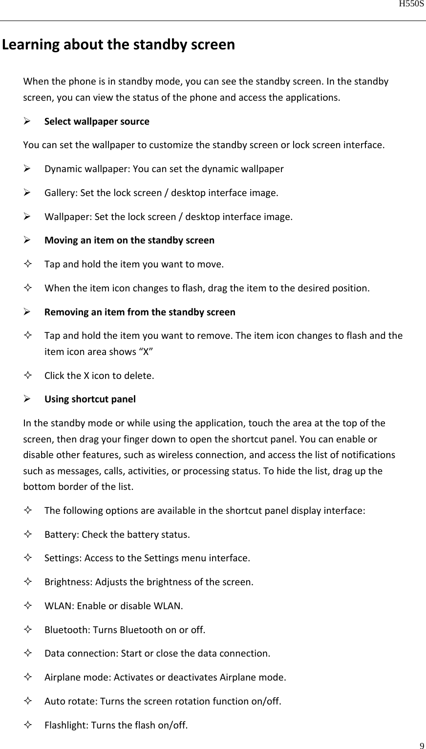   H550S  9  LearningaboutthestandbyscreenWhenthephoneisinstandbymode,youcanseethestandbyscreen.Inthestandbyscreen,youcanviewthestatusofthephoneandaccesstheapplications. SelectwallpapersourceYoucansetthewallpapertocustomizethestandbyscreenorlockscreeninterface. Dynamicwallpaper:Youcansetthedynamicwallpaper Gallery:Setthelockscreen/desktopinterfaceimage. Wallpaper:Setthelockscreen/desktopinterfaceimage. Movinganitemonthestandbyscreen Tapandholdtheitemyouwanttomove. Whentheitemiconchangestoflash,dragtheitemtothedesiredposition. Removinganitemfromthestandbyscreen Tapandholdtheitemyouwanttoremove.Theitemiconchangestoflashandtheitemiconareashows“X” ClicktheXicontodelete. UsingshortcutpanelInthestandbymodeorwhileusingtheapplication,touchtheareaatthetopofthescreen,thendragyourfingerdowntoopentheshortcutpanel.Youcanenableordisableotherfeatures,suchaswirelessconnection,andaccessthelistofnotificationssuchasmessages,calls,activities,orprocessingstatus.Tohidethelist,dragupthebottomborderofthelist. Thefollowingoptionsareavailableintheshortcutpaneldisplayinterface: Battery:Checkthebatterystatus. Settings:AccesstotheSettingsmenuinterface. Brightness:Adjuststhebrightnessofthescreen. WLAN:EnableordisableWLAN. Bluetooth:TurnsBluetoothonoroff. Dataconnection:Startorclosethedataconnection. Airplanemode:ActivatesordeactivatesAirplanemode. Autorotate:Turnsthescreenrotationfunctionon/off. Flashlight:Turnstheflashon/off.