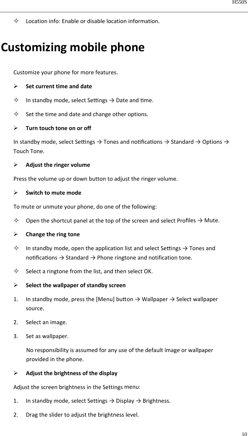   H550S  10   Locationinfo:Enableordisablelocationinformation.CustomizingmobilephoneCustomizeyourphoneformorefeatures. Setcurrenttimeanddate Instandbymode,selectSengs→Dateandme. Setthetimeanddateandchangeotheroptions. TurntouchtoneonoroffInstandbymode,selectSengs→Tonesandnoﬁcaons→Standard→Options→TouchTone. AdjusttheringervolumePressthevolumeupordownbuttontoadjusttheringervolume. SwitchtomutemodeTomuteorunmuteyourphone,dooneofthefollowing: OpentheshortcutpanelatthetopofthescreenandselectProﬁles→Mute. Changetheringtone Instandbymode,opentheapplicationlistandselectSengs→Tonesandnoﬁcaons→Standard→Phoneringtoneandnotificationtone. Selectaringtonefromthelist,andthenselectOK. Selectthewallpaperofstandbyscreen1. Instandbymode,pressthe[Menu]buon→Wallpaper→Selectwallpapersource.2. Selectanimage.3. Setaswallpaper.Noresponsibilityisassumedforanyuseofthedefaultimageorwallpaperprovidedinthephone. AdjustthebrightnessofthedisplayAdjustthescreenbrightnessintheSettingsmenu:1. Instandbymode,selectSettings→Display→Brightness.2. Dragtheslidertoadjustthebrightnesslevel.