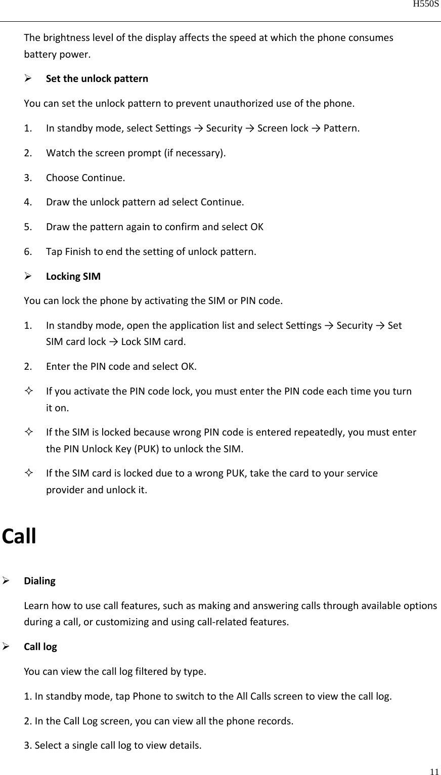   H550S  11  Thebrightnesslevelofthedisplayaffectsthespeedatwhichthephoneconsumesbatterypower. SettheunlockpatternYoucansettheunlockpatterntopreventunauthorizeduseofthephone.1. Instandbymode,selectSengs→Security→Screenlock→Paern.2. Watchthescreenprompt(ifnecessary).3. ChooseContinue.4. DrawtheunlockpatternadselectContinue.5. DrawthepatternagaintoconfirmandselectOK6. TapFinishtoendthesettingofunlockpattern. LockingSIMYoucanlockthephonebyactivatingtheSIMorPINcode.1. Instandbymode,opentheapplicaonlistandselectSengs→Security→SetSIMcardlock→LockSIMcard.2. EnterthePINcodeandselectOK. IfyouactivatethePINcodelock,youmustenterthePINcodeeachtimeyouturniton. IftheSIMislockedbecausewrongPINcodeisenteredrepeatedly,youmustenterthePINUnlockKey(PUK)tounlocktheSIM. IftheSIMcardislockedduetoawrongPUK,takethecardtoyourserviceproviderandunlockit.Call DialingLearnhowtousecallfeatures,suchasmakingandansweringcallsthroughavailableoptionsduringacall,orcustomizingandusingcall‐relatedfeatures. CalllogYoucanviewthecalllogfilteredbytype.1.Instandbymode,tapPhonetoswitchtotheAllCallsscreentoviewthecalllog.2.IntheCallLogscreen,youcanviewallthephonerecords.3.Selectasinglecalllogtoviewdetails.