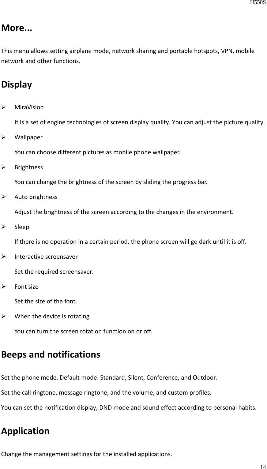   H550S  14  More...Thismenuallowssettingairplanemode,networksharingandportablehotspots,VPN,mobilenetworkandotherfunctions.Display MiraVisionItisasetofenginetechnologiesofscreendisplayquality.Youcanadjustthepicturequality. WallpaperYoucanchoosedifferentpicturesasmobilephonewallpaper. BrightnessYoucanchangethebrightnessofthescreenbyslidingtheprogressbar. AutobrightnessAdjustthebrightnessofthescreenaccordingtothechangesintheenvironment. SleepIfthereisnooperationinacertainperiod,thephonescreenwillgodarkuntilitisoff. InteractivescreensaverSettherequiredscreensaver. FontsizeSetthesizeofthefont. WhenthedeviceisrotatingYoucanturnthescreenrotationfunctiononoroff.BeepsandnotificationsSetthephonemode.Defaultmode:Standard,Silent,Conference,andOutdoor.Setthecallringtone,messageringtone,andthevolume,andcustomprofiles.Youcansetthenotificationdisplay,DNDmodeandsoundeffectaccordingtopersonalhabits.ApplicationChangethemanagementsettingsfortheinstalledapplications.