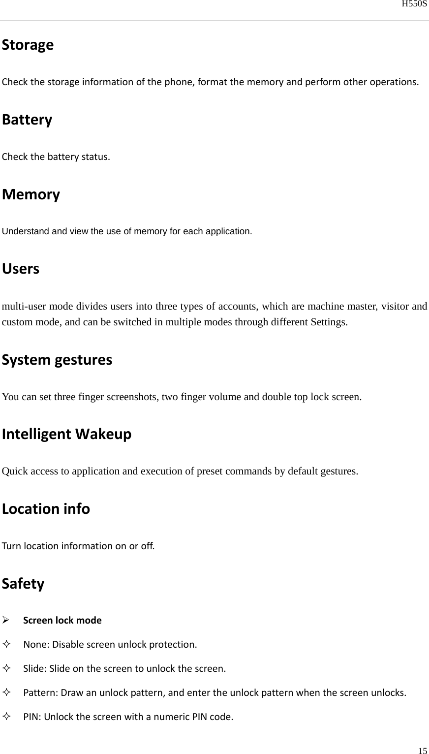   H550S  15  StorageCheckthestorageinformationofthephone,formatthememoryandperformotheroperations.BatteryCheckthebatterystatus.MemoryUnderstand and view the use of memory for each application. Usersmulti-user mode divides users into three types of accounts, which are machine master, visitor and custom mode, and can be switched in multiple modes through different Settings. SystemgesturesYou can set three finger screenshots, two finger volume and double top lock screen. IntelligentWakeupQuick access to application and execution of preset commands by default gestures. LocationinfoTurnlocationinformationonoroff.Safety Screenlockmode None:Disablescreenunlockprotection. Slide:Slideonthescreentounlockthescreen. Pattern:Drawanunlockpattern,andentertheunlockpatternwhenthescreenunlocks. PIN:UnlockthescreenwithanumericPINcode.