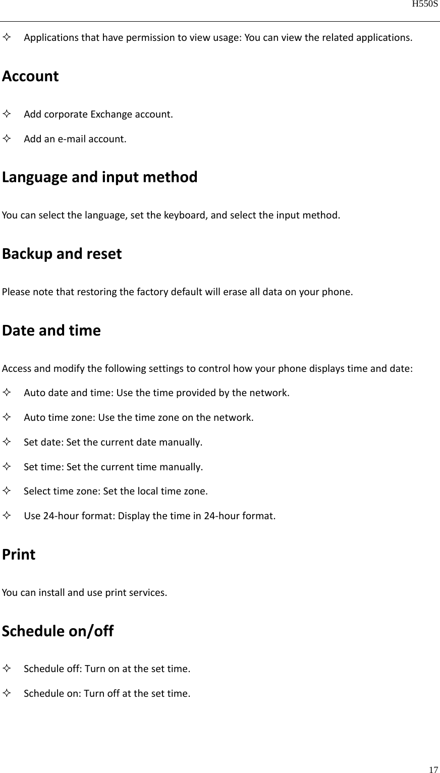   H550S  17   Applicationsthathavepermissiontoviewusage:Youcanviewtherelatedapplications.Account AddcorporateExchangeaccount. Addane‐mailaccount.LanguageandinputmethodYoucanselectthelanguage,setthekeyboard,andselecttheinputmethod.BackupandresetPleasenotethatrestoringthefactorydefaultwillerasealldataonyourphone.DateandtimeAccessandmodifythefollowingsettingstocontrolhowyourphonedisplaystimeanddate: Autodateandtime:Usethetimeprovidedbythenetwork. Autotimezone:Usethetimezoneonthenetwork. Setdate:Setthecurrentdatemanually. Settime:Setthecurrenttimemanually. Selecttimezone:Setthelocaltimezone. Use24‐hourformat:Displaythetimein24‐hourformat.PrintYoucaninstallanduseprintservices.Scheduleon/off Scheduleoff:Turnonatthesettime. Scheduleon:Turnoffatthesettime.