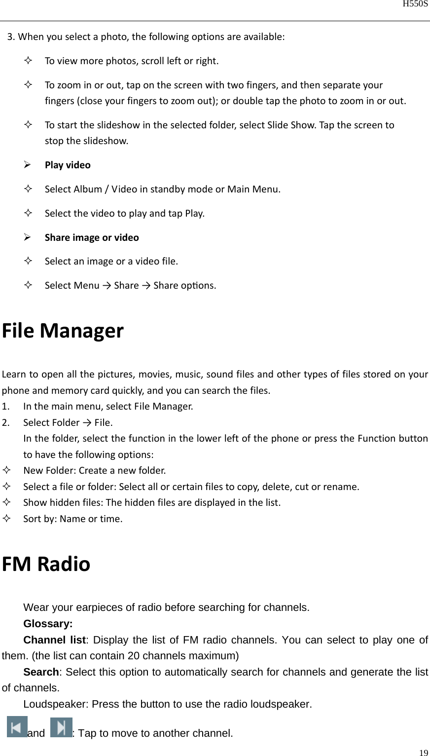   H550S  19  3.Whenyouselectaphoto,thefollowingoptionsareavailable: Toviewmorephotos,scrollleftorright. Tozoominorout,taponthescreenwithtwofingers,andthenseparateyourfingers(closeyourfingerstozoomout);ordoubletapthephototozoominorout. Tostarttheslideshowintheselectedfolder,selectSlideShow.Tapthescreentostoptheslideshow. Playvideo SelectAlbum/VideoinstandbymodeorMainMenu. SelectthevideotoplayandtapPlay. Shareimageorvideo Selectanimageoravideofile. SelectMenu→Share→Shareopons.FileManagerLearntoopenallthepictures,movies,music,soundfilesandothertypesoffilesstoredonyourphoneandmemorycardquickly,andyoucansearchthefiles.1. Inthemainmenu,selectFileManager.2. SelectFolder→File.Inthefolder,selectthefunctioninthelowerleftofthephoneorpresstheFunctionbuttontohavethefollowingoptions: NewFolder:Createanewfolder. Selectafileorfolder:Selectallorcertainfilestocopy,delete,cutorrename. Showhiddenfiles:Thehiddenfilesaredisplayedinthelist. Sortby:Nameortime.FMRadioWear your earpieces of radio before searching for channels. Glossary: Channel list: Display the list of FM radio channels. You can select to play one of them. (the list can contain 20 channels maximum) Search: Select this option to automatically search for channels and generate the list of channels. Loudspeaker: Press the button to use the radio loudspeaker. and : Tap to move to another channel. 