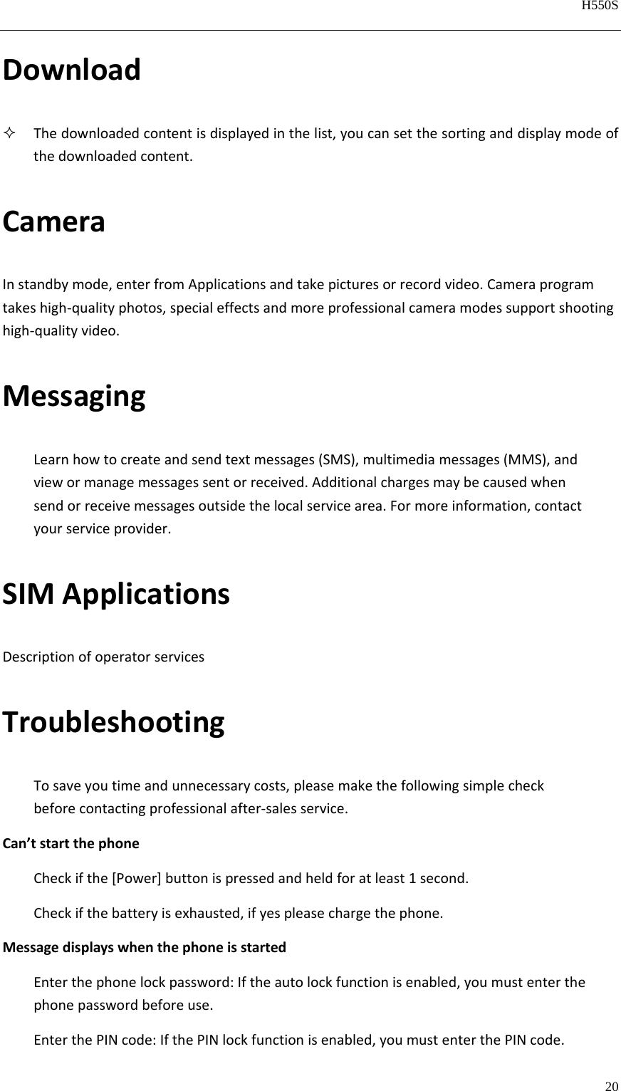   H550S  20  Download Thedownloadedcontentisdisplayedinthelist,youcansetthesortinganddisplaymodeofthedownloadedcontent.CameraInstandbymode,enterfromApplicationsandtakepicturesorrecordvideo.Cameraprogramtakeshigh‐qualityphotos,specialeffectsandmoreprofessionalcameramodessupportshootinghigh‐qualityvideo.MessagingLearnhowtocreateandsendtextmessages(SMS),multimediamessages(MMS),andviewormanagemessagessentorreceived.Additionalchargesmaybecausedwhensendorreceivemessagesoutsidethelocalservicearea.Formoreinformation,contactyourserviceprovider.SIMApplicationsDescriptionofoperatorservicesTroubleshootingTosaveyoutimeandunnecessarycosts,pleasemakethefollowingsimplecheckbeforecontactingprofessionalafter‐salesservice.Can’tstartthephoneCheckifthe[Power]buttonispressedandheldforatleast1second.Checkifthebatteryisexhausted,ifyespleasechargethephone.MessagedisplayswhenthephoneisstartedEnterthephonelockpassword:Iftheautolockfunctionisenabled,youmustenterthephonepasswordbeforeuse.EnterthePINcode:IfthePINlockfunctionisenabled,youmustenterthePINcode.
