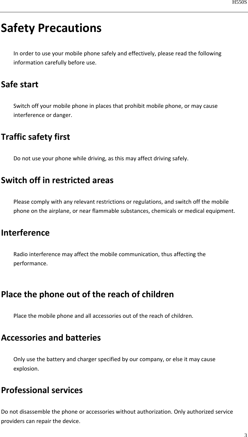   H550S  3  SafetyPrecautionsInordertouseyourmobilephonesafelyandeffectively,pleasereadthefollowinginformationcarefullybeforeuse.SafestartSwitchoffyourmobilephoneinplacesthatprohibitmobilephone,ormaycauseinterferenceordanger.TrafficsafetyfirstDonotuseyourphonewhiledriving,asthismayaffectdrivingsafely.SwitchoffinrestrictedareasPleasecomplywithanyrelevantrestrictionsorregulations,andswitchoffthemobilephoneontheairplane,ornearflammablesubstances,chemicalsormedicalequipment.InterferenceRadiointerferencemayaffectthemobilecommunication,thusaffectingtheperformance.PlacethephoneoutofthereachofchildrenPlacethemobilephoneandallaccessoriesoutofthereachofchildren.AccessoriesandbatteriesOnlyusethebatteryandchargerspecifiedbyourcompany,orelseitmaycauseexplosion.ProfessionalservicesDonotdisassemblethephoneoraccessorieswithoutauthorization.Onlyauthorizedserviceproviderscanrepairthedevice.