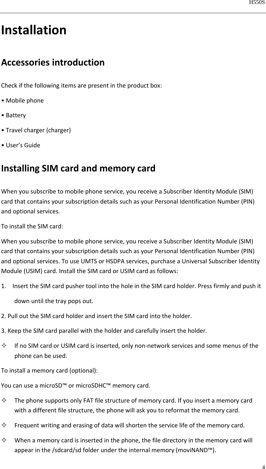   H550S  4  InstallationAccessoriesintroductionCheckifthefollowingitemsarepresentintheproductbox:•Mobilephone•Battery•Travelcharger(charger)•User’sGuideInstallingSIMcardandmemorycardWhenyousubscribetomobilephoneservice,youreceiveaSubscriberIdentityModule(SIM)cardthatcontainsyoursubscriptiondetailssuchasyourPersonalIdentificationNumber(PIN)andoptionalservices.ToinstalltheSIMcard:Whenyousubscribetomobilephoneservice,youreceiveaSubscriberIdentityModule(SIM)cardthatcontainsyoursubscriptiondetailssuchasyourPersonalIdentificationNumber(PIN)andoptionalservices.TouseUMTSorHSDPAservices,purchaseaUniversalSubscriberIdentityModule(USIM)card.InstalltheSIMcardorUSIMcardasfollows:1. InserttheSIMcardpushertoolintotheholeintheSIMcardholder.Pressfirmlyandpushit      downuntilthetraypopsout.2.PullouttheSIMcardholderandinserttheSIMcardintotheholder.3.KeeptheSIMcardparallelwiththeholderandcarefullyinserttheholder. IfnoSIMcardorUSIMcardisinserted,onlynon‐networkservicesandsomemenusofthephonecanbeused.Toinstallamemorycard(optional):YoucanuseamicroSD™ormicroSDHC™memorycard. ThephonesupportsonlyFATfilestructureofmemorycard.Ifyouinsertamemorycardwithadifferentfilestructure,thephonewillaskyoutoreformatthememorycard. Frequentwritinganderasingofdatawillshortentheservicelifeofthememorycard. Whenamemorycardisinsertedinthephone,thefiledirectoryinthememorycardwillappearinthe/sdcard/sdfolderundertheinternalmemory(moviNAND™).