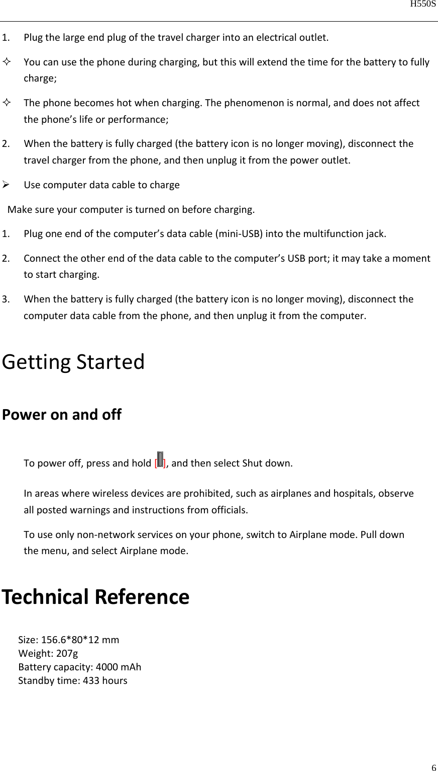   H550S  6  1. Plugthelargeendplugofthetravelchargerintoanelectricaloutlet. Youcanusethephoneduringcharging,butthiswillextendthetimeforthebatterytofullycharge; Thephonebecomeshotwhencharging.Thephenomenonisnormal,anddoesnotaffectthephone’slifeorperformance;2. Whenthebatteryisfullycharged(thebatteryiconisnolongermoving),disconnectthetravelchargerfromthephone,andthenunplugitfromthepoweroutlet. UsecomputerdatacabletochargeMakesureyourcomputeristurnedonbeforecharging.1. Plugoneendofthecomputer’sdatacable(mini‐USB)intothemultifunctionjack.2. Connecttheotherendofthedatacabletothecomputer’sUSBport;itmaytakeamomenttostartcharging.3. Whenthebatteryisfullycharged(thebatteryiconisnolongermoving),disconnectthecomputerdatacablefromthephone,andthenunplugitfromthecomputer.GettingStartedPoweronandoffTopoweroff,pressandhold[ ],andthenselectShutdown.Inareaswherewirelessdevicesareprohibited,suchasairplanesandhospitals,observeallpostedwarningsandinstructionsfromofficials.Touseonlynon‐networkservicesonyourphone,switchtoAirplanemode.Pulldownthemenu,andselectAirplanemode.TechnicalReferenceSize:156.6*80*12mmWeight:207gBatterycapacity:4000mAhStandbytime:433hours