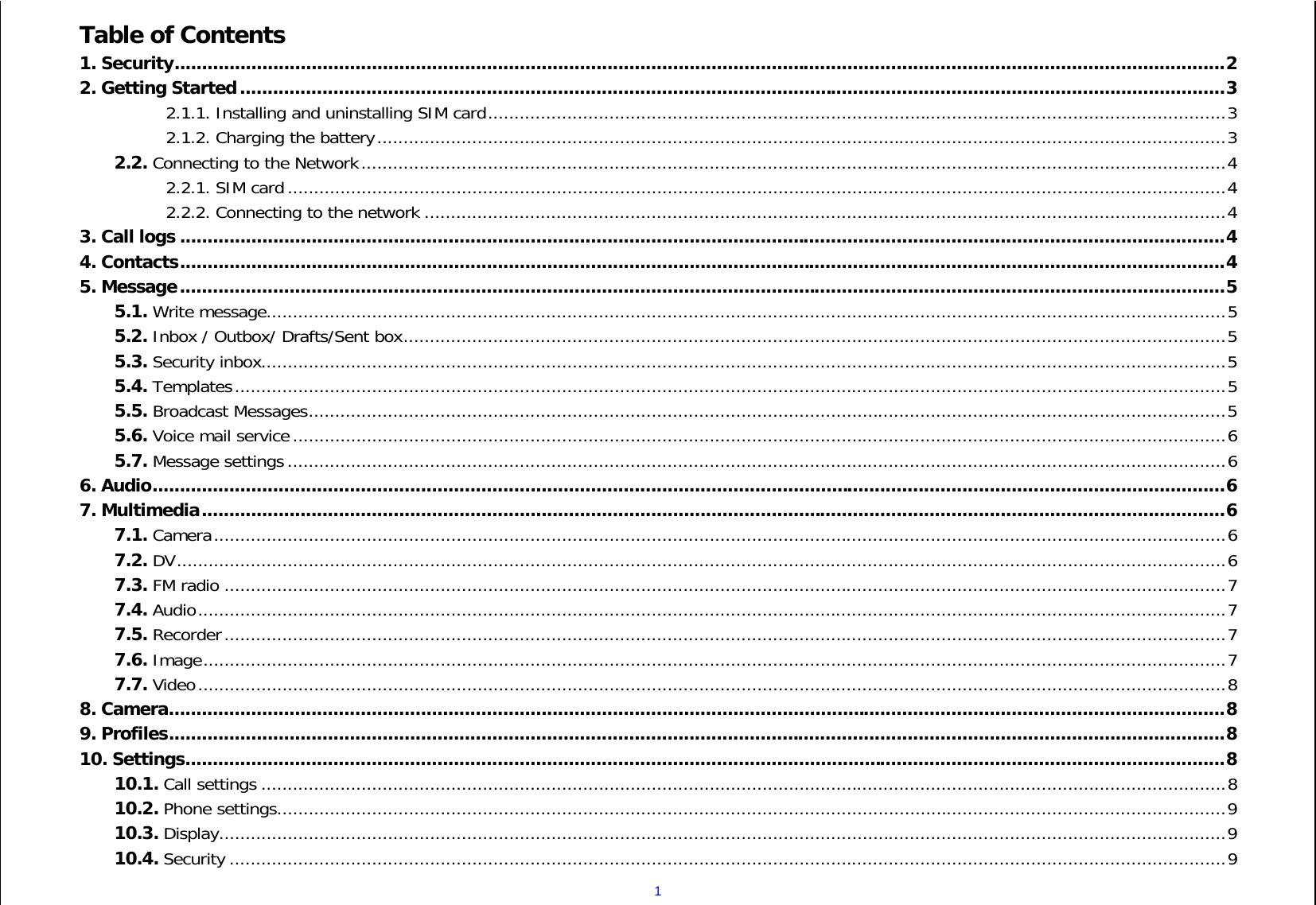  1Table of Contents 1. Security ................................................................................................................................................................................................ 2 2. Getting Started .................................................................................................................................................................................... 3 2.1.1. Installing and uninstalling SIM card ............................................................................................................................................ 3 2.1.2. Charging the battery ................................................................................................................................................................. 3 2.2. Connecting to the Network .................................................................................................................................................................... 4 2.2.1. SIM card .................................................................................................................................................................................. 4 2.2.2. Connecting to the network ........................................................................................................................................................ 4 3. Call logs ............................................................................................................................................................................................... 4 4. Contacts ............................................................................................................................................................................................... 4 5. Message ............................................................................................................................................................................................... 5 5.1. Write message...................................................................................................................................................................................... 5 5.2. Inbox / Outbox/ Drafts/Sent box ............................................................................................................................................................ 5 5.3. Security inbox ....................................................................................................................................................................................... 5 5.4. Templates ............................................................................................................................................................................................ 5 5.5. Broadcast Messages .............................................................................................................................................................................. 5 5.6. Voice mail service ................................................................................................................................................................................. 6 5.7. Message settings .................................................................................................................................................................................. 6 6. Audio .................................................................................................................................................................................................... 6 7. Multimedia ........................................................................................................................................................................................... 6 7.1. Camera ................................................................................................................................................................................................ 6 7.2. DV ....................................................................................................................................................................................................... 6 7.3. FM radio .............................................................................................................................................................................................. 7 7.4. Audio ................................................................................................................................................................................................... 7 7.5. Recorder .............................................................................................................................................................................................. 7 7.6. Image .................................................................................................................................................................................................. 7 7.7. Video ................................................................................................................................................................................................... 8 8. Camera ................................................................................................................................................................................................. 8 9. Profiles ................................................................................................................................................................................................. 8 10. Settings .............................................................................................................................................................................................. 8 10.1. Call settings ....................................................................................................................................................................................... 8 10.2. Phone settings .................................................................................................................................................................................... 9 10.3. Display ............................................................................................................................................................................................... 9 10.4. Security ............................................................................................................................................................................................. 9 