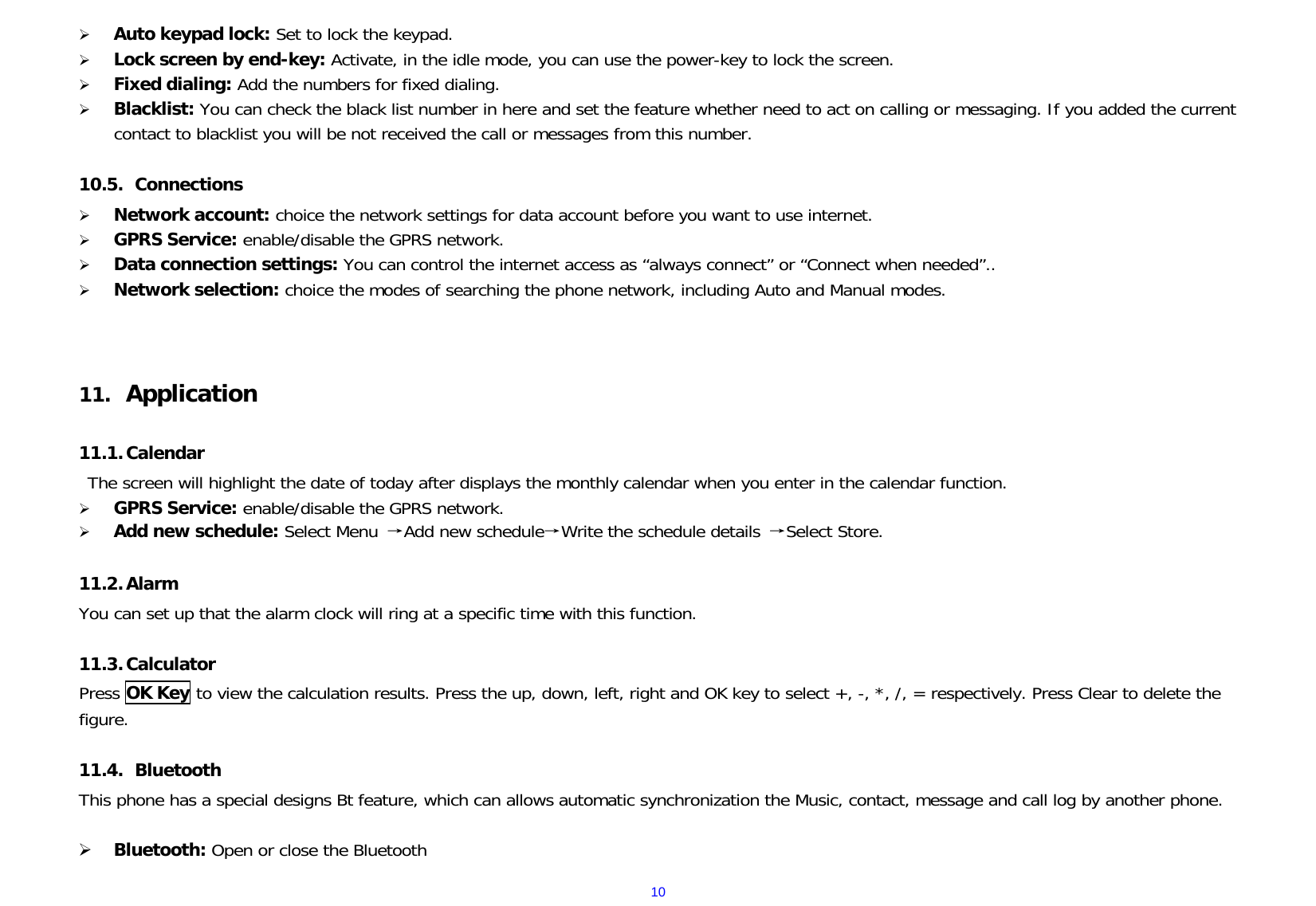  10 Auto keypad lock: Set to lock the keypad.  Lock screen by end-key: Activate, in the idle mode, you can use the power-key to lock the screen.  Fixed dialing: Add the numbers for fixed dialing.  Blacklist: You can check the black list number in here and set the feature whether need to act on calling or messaging. If you added the current contact to blacklist you will be not received the call or messages from this number.  10.5.  Connections  Network account: choice the network settings for data account before you want to use internet.  GPRS Service: enable/disable the GPRS network.  Data connection settings: You can control the internet access as “always connect” or “Connect when needed”..  Network selection: choice the modes of searching the phone network, including Auto and Manual modes.    11.  Application  11.1. Calendar The screen will highlight the date of today after displays the monthly calendar when you enter in the calendar function.   GPRS Service: enable/disable the GPRS network.  Add new schedule: Select Menu →Add new schedule→Write the schedule details →Select Store.  11.2. Alarm You can set up that the alarm clock will ring at a specific time with this function.  11.3. Calculator Press OK Key to view the calculation results. Press the up, down, left, right and OK key to select +, -, *, /, = respectively. Press Clear to delete the figure.  11.4.  Bluetooth This phone has a special designs Bt feature, which can allows automatic synchronization the Music, contact, message and call log by another phone.   Bluetooth: Open or close the Bluetooth 
