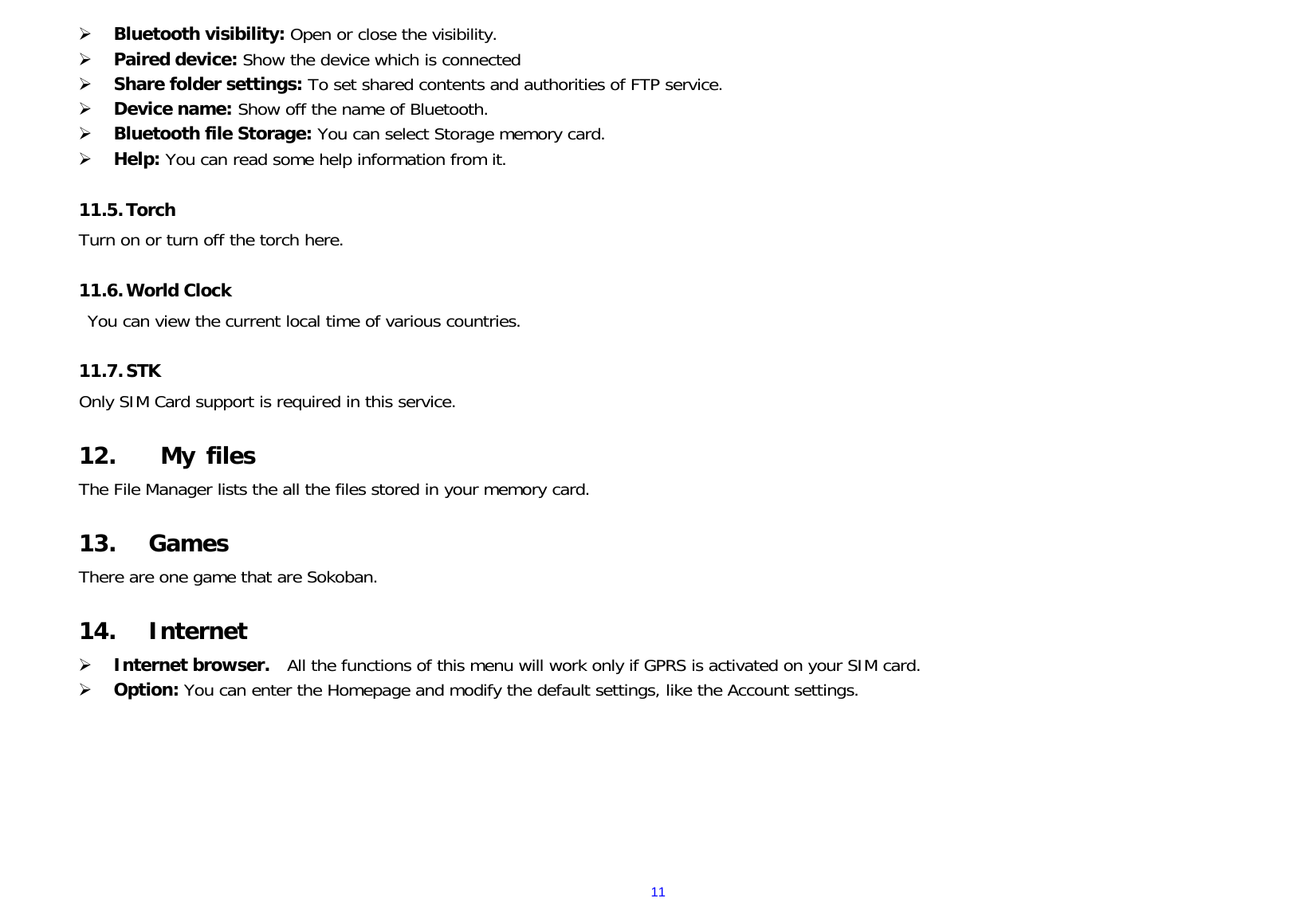  11 Bluetooth visibility: Open or close the visibility.  Paired device: Show the device which is connected   Share folder settings: To set shared contents and authorities of FTP service.  Device name: Show off the name of Bluetooth.  Bluetooth file Storage: You can select Storage memory card.  Help: You can read some help information from it.  11.5. Torch Turn on or turn off the torch here.  11.6. World Clock You can view the current local time of various countries.  11.7. STK Only SIM Card support is required in this service.  12.  My files The File Manager lists the all the files stored in your memory card.  13. Games There are one game that are Sokoban.  14. Internet  Internet browser.   All the functions of this menu will work only if GPRS is activated on your SIM card.  Option: You can enter the Homepage and modify the default settings, like the Account settings.        