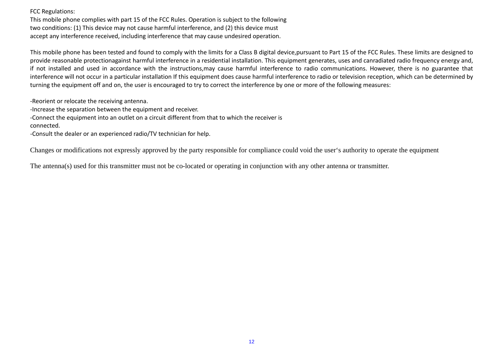  12FCCRegulations:Thismobilephonecomplieswithpart15oftheFCCRules.Operationissubjecttothefollowingtwoconditions:(1)Thisdevicemaynotcauseharmfulinterference,and(2)thisdevicemustacceptanyinterferencereceived,includinginterferencethatmaycauseundesiredoperation.ThismobilephonehasbeentestedandfoundtocomplywiththelimitsforaClassBdigitaldevice,pursuanttoPart15oftheFCCRules.Theselimitsaredesignedtoprovidereasonableprotectionagainstharmfulinterferenceinaresidentialinstallation.Thisequipmentgenerates,usesandcanradiatedradiofrequencyenergyand,ifnotinstalledandusedinaccordancewiththeinstructions,maycauseharmfulinterferencetoradiocommunications.However,thereisnoguaranteethatinterferencewillnotoccurinaparticularinstallationIfthisequipmentdoescauseharmfulinterferencetoradioortelevisionreception,whichcanbedeterminedbyturningtheequipmentoffandon,theuserisencouragedtotrytocorrecttheinterferencebyoneormoreofthefollowingmeasures:‐Reorientorrelocatethereceivingantenna.‐Increasetheseparationbetweentheequipmentandreceiver.‐Connecttheequipmentintoanoutletonacircuitdifferentfromthattowhichthereceiverisconnected.‐Consultthedealeroranexperiencedradio/TVtechnicianforhelp.Changes or modifications not expressly approved by the party responsible for compliance could void the user‘s authority to operate the equipment  The antenna(s) used for this transmitter must not be co-located or operating in conjunction with any other antenna or transmitter.                 