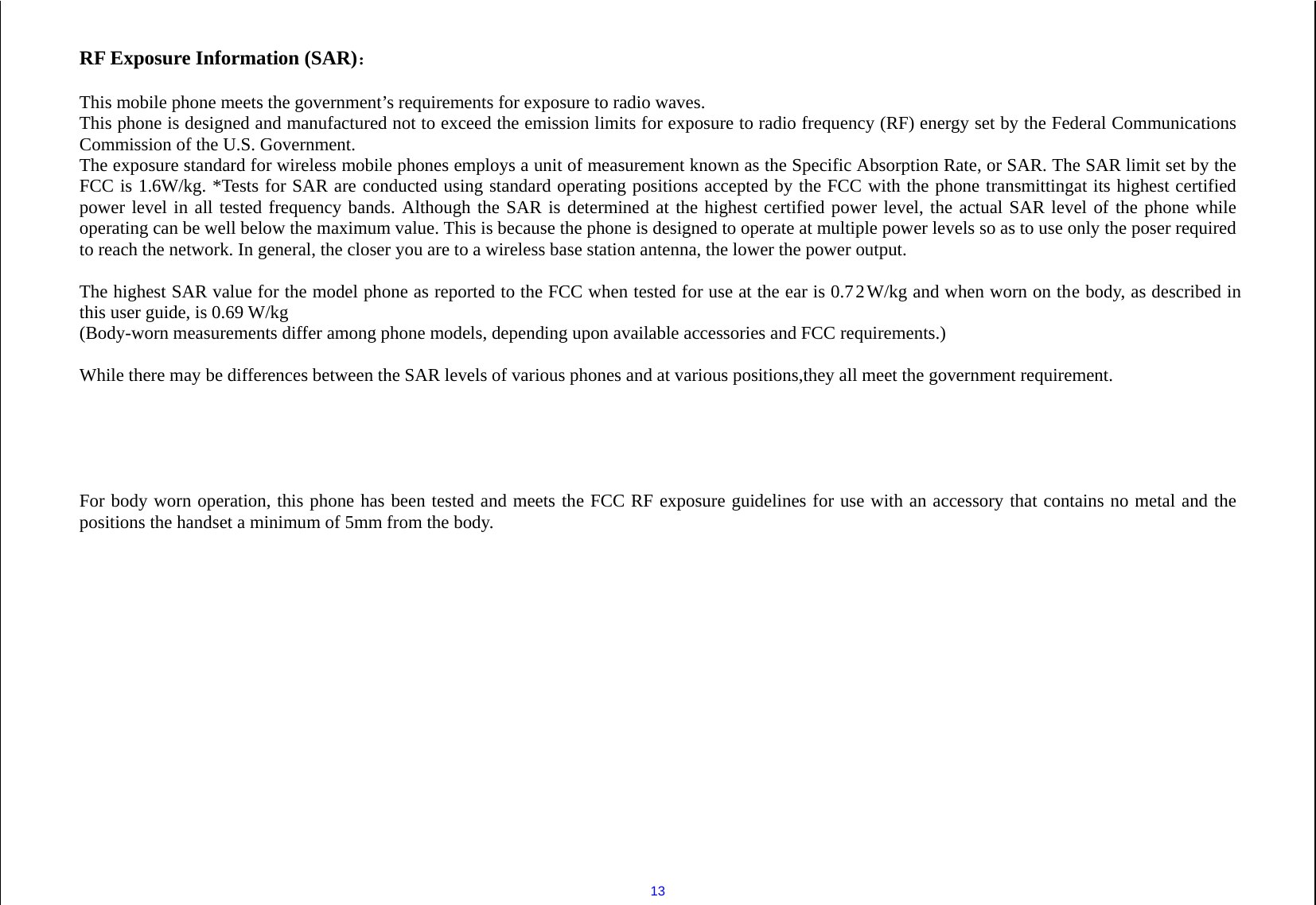  13 RF Exposure Information (SAR)： This mobile phone meets the government’s requirements for exposure to radio waves. This phone is designed and manufactured not to exceed the emission limits for exposure to radio frequency (RF) energy set by the Federal Communications Commission of the U.S. Government. The exposure standard for wireless mobile phones employs a unit of measurement known as the Specific Absorption Rate, or SAR. The SAR limit set by the FCC is 1.6W/kg. *Tests for SAR are conducted using standard operating positions accepted by the FCC with the phone transmittingat its highest certified power level in all tested frequency bands. Although the SAR is determined at the highest certified power level, the actual SAR level of the phone while operating can be well below the maximum value. This is because the phone is designed to operate at multiple power levels so as to use only the poser required to reach the network. In general, the closer you are to a wireless base station antenna, the lower the power output.The highest SAR value for the model phone as reported to the FCC when tested for use at the ear is 0.7  2  W/kg and when worn on the body, as described in this user guide, is 0.69 W/kg (Body-worn measurements differ among phone models, depending upon available accessories and FCC requirements.)While there may be differences between the SAR levels of various phones and at various positions,they all meet the government requirement.  For body worn operation, this phone has been tested and meets the FCC RF exposure guidelines for use with an accessory that contains no metal and the positions the handset a minimum of 5  mm from the body.   