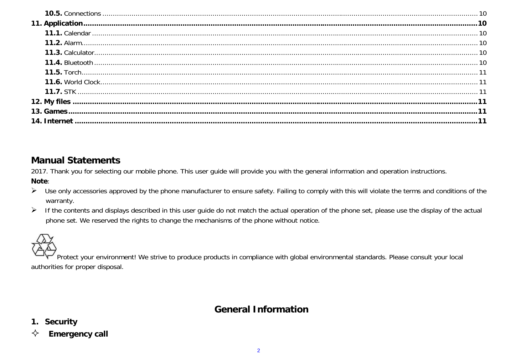 210.5. Connections ..................................................................................................................................................................................... 10 11. Application ....................................................................................................................................................................................... 10 11.1. Calendar .......................................................................................................................................................................................... 10 11.2. Alarm ............................................................................................................................................................................................... 10 11.3. Calculator ......................................................................................................................................................................................... 10 11.4. Bluetooth ......................................................................................................................................................................................... 10 11.5. Torch ............................................................................................................................................................................................... 11 11.6. World Clock ...................................................................................................................................................................................... 11 11.7. STK ................................................................................................................................................................................................. 11 12. My files ............................................................................................................................................................................................ 11 13. Games .............................................................................................................................................................................................. 11 14. Internet ........................................................................................................................................................................................... 11    Manual Statements                                                                     2017. Thank you for selecting our mobile phone. This user guide will provide you with the general information and operation instructions. Note:  Use only accessories approved by the phone manufacturer to ensure safety. Failing to comply with this will violate the terms and conditions of the warranty.  If the contents and displays described in this user guide do not match the actual operation of the phone set, please use the display of the actual phone set. We reserved the rights to change the mechanisms of the phone without notice.                                                                     Protect your environment! We strive to produce products in compliance with global environmental standards. Please consult your local authorities for proper disposal.                                             General Information 1. Security  Emergency call 