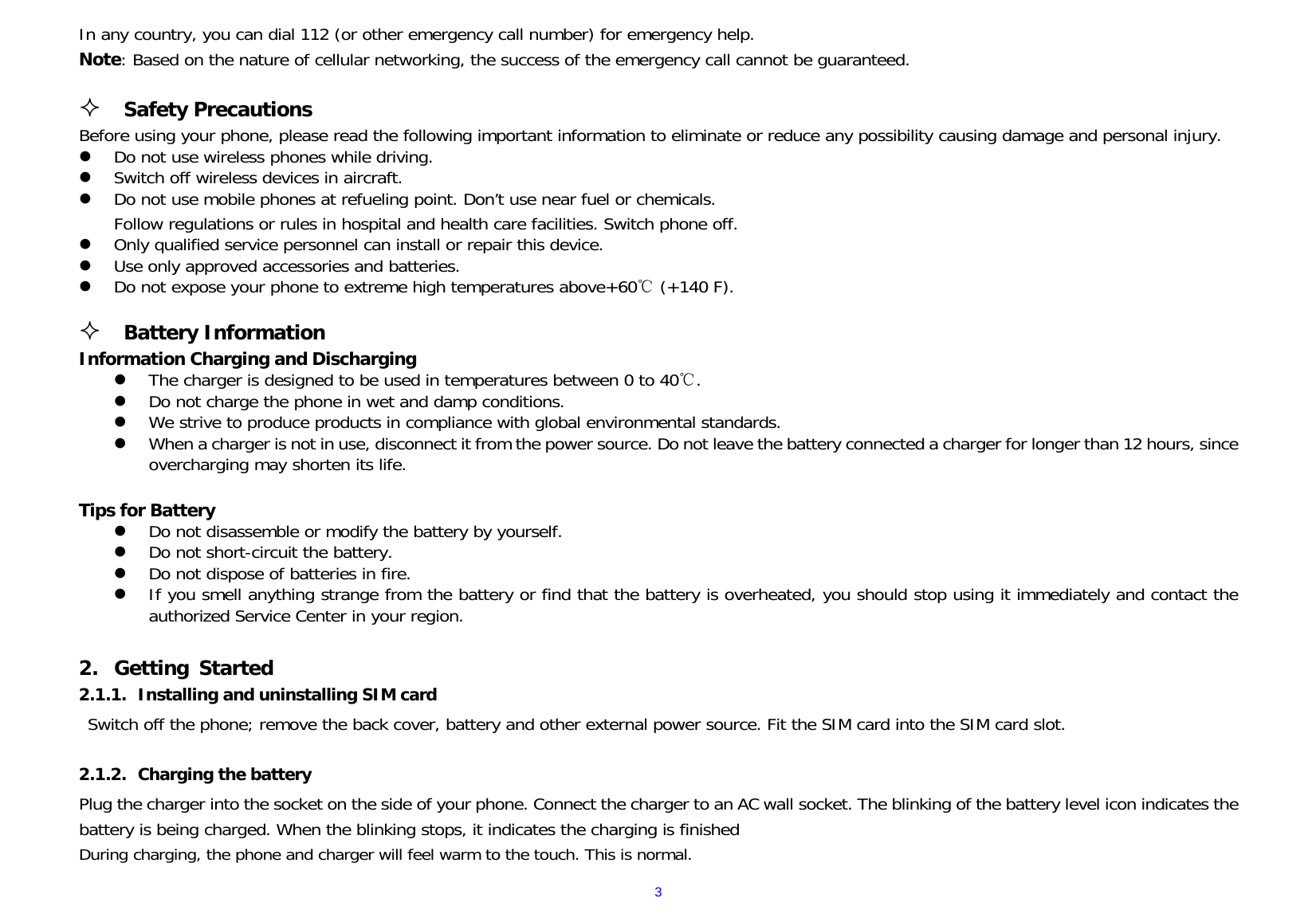  3In any country, you can dial 112 (or other emergency call number) for emergency help. Note: Based on the nature of cellular networking, the success of the emergency call cannot be guaranteed.   Safety Precautions                                                                         Before using your phone, please read the following important information to eliminate or reduce any possibility causing damage and personal injury.                 Do not use wireless phones while driving.                                                                         Switch off wireless devices in aircraft.                                                                                                               Do not use mobile phones at refueling point. Don’t use near fuel or chemicals.                                         Follow regulations or rules in hospital and health care facilities. Switch phone off.                                                                         Only qualified service personnel can install or repair this device.                                                          Use only approved accessories and batteries.                                                                                                        Do not expose your phone to extreme high temperatures above+60  (+140 F).        ℃                                                                                                                                                     Battery Information                                                                                                        Information Charging and Discharging                                                                The charger is designed to be used in temperatures between 0 to 40 .                                                    ℃  Do not charge the phone in wet and damp conditions.                                                                                            We strive to produce products in compliance with global environmental standards.                                                                    When a charger is not in use, disconnect it from the power source. Do not leave the battery connected a charger for longer than 12 hours, since overcharging may shorten its life.                                                                         Tips for Battery                                                                                                                          Do not disassemble or modify the battery by yourself.                                                                                             Do not short-circuit the battery.                                                                                                                Do not dispose of batteries in fire.                                                                                   If you smell anything strange from the battery or find that the battery is overheated, you should stop using it immediately and contact the authorized Service Center in your region.                                                                                                                                                                                                                                                         2. Getting Started 2.1.1. Installing and uninstalling SIM card Switch off the phone; remove the back cover, battery and other external power source. Fit the SIM card into the SIM card slot.   2.1.2. Charging the battery Plug the charger into the socket on the side of your phone. Connect the charger to an AC wall socket. The blinking of the battery level icon indicates the battery is being charged. When the blinking stops, it indicates the charging is finished During charging, the phone and charger will feel warm to the touch. This is normal. 