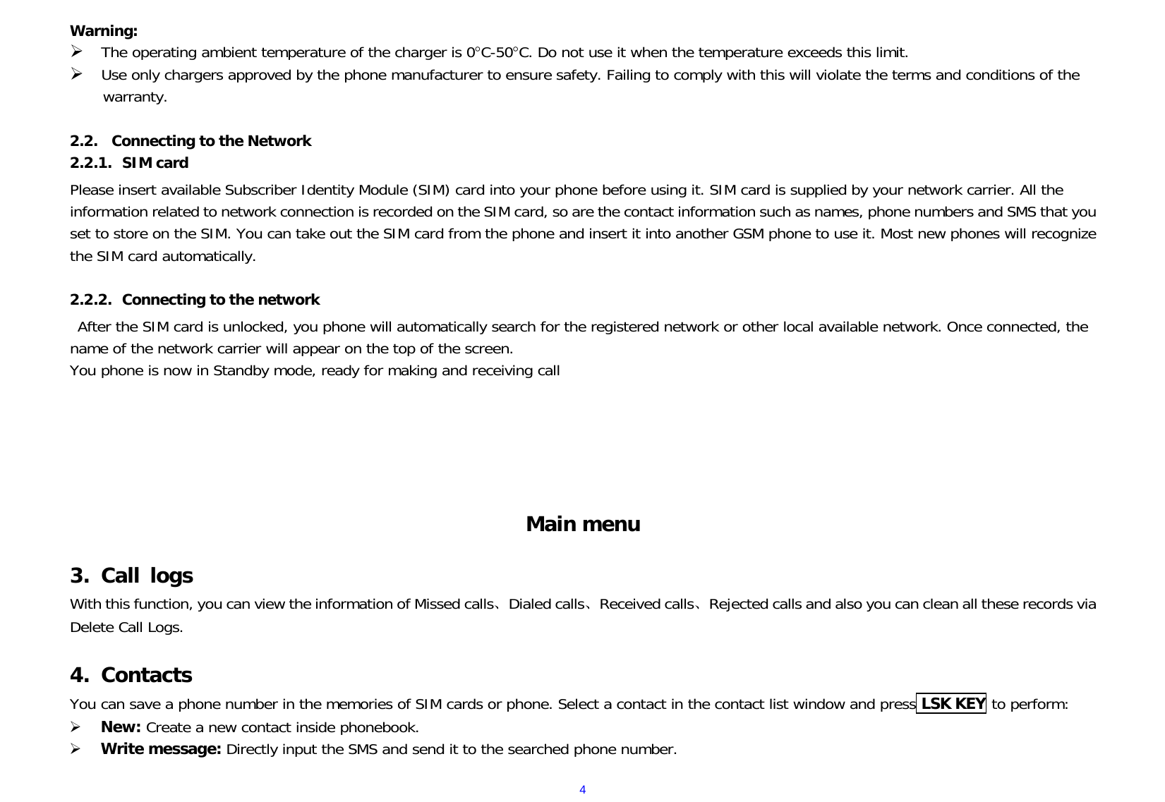  4Warning:  The operating ambient temperature of the charger is 0C-50C. Do not use it when the temperature exceeds this limit.  Use only chargers approved by the phone manufacturer to ensure safety. Failing to comply with this will violate the terms and conditions of the warranty.  2.2. Connecting to the Network 2.2.1. SIM card Please insert available Subscriber Identity Module (SIM) card into your phone before using it. SIM card is supplied by your network carrier. All the information related to network connection is recorded on the SIM card, so are the contact information such as names, phone numbers and SMS that you set to store on the SIM. You can take out the SIM card from the phone and insert it into another GSM phone to use it. Most new phones will recognize the SIM card automatically.  2.2.2. Connecting to the network After the SIM card is unlocked, you phone will automatically search for the registered network or other local available network. Once connected, the name of the network carrier will appear on the top of the screen. You phone is now in Standby mode, ready for making and receiving call       Main menu 3. Call logs With this function, you can view the information of Missed calls、Dialed calls、Received calls、Rejected calls and also you can clean all these records via Delete Call Logs.  4. Contacts You can save a phone number in the memories of SIM cards or phone. Select a contact in the contact list window and press LSK KEY to perform:    New: Create a new contact inside phonebook.  Write message: Directly input the SMS and send it to the searched phone number. 