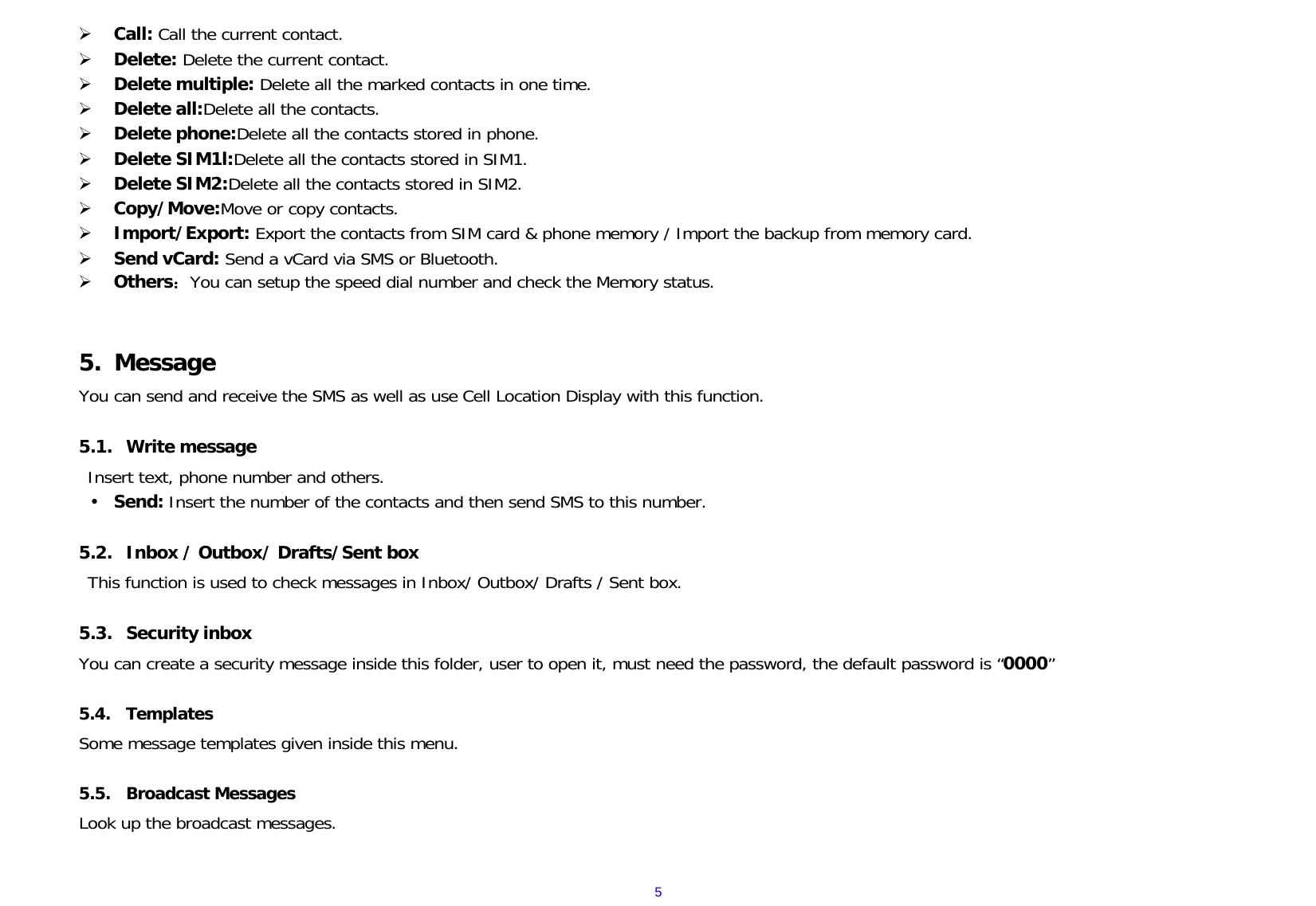 5 Call: Call the current contact.  Delete: Delete the current contact.    Delete multiple: Delete all the marked contacts in one time.  Delete all:Delete all the contacts.  Delete phone:Delete all the contacts stored in phone.  Delete SIM1l:Delete all the contacts stored in SIM1.  Delete SIM2:Delete all the contacts stored in SIM2.  Copy/Move:Move or copy contacts.  Import/Export: Export the contacts from SIM card &amp; phone memory / Import the backup from memory card.  Send vCard: Send a vCard via SMS or Bluetooth.  Others：You can setup the speed dial number and check the Memory status.   5. Message You can send and receive the SMS as well as use Cell Location Display with this function.   5.1. Write message Insert text, phone number and others.  Send: Insert the number of the contacts and then send SMS to this number.  5.2. Inbox / Outbox/ Drafts/Sent box This function is used to check messages in Inbox/ Outbox/ Drafts / Sent box.  5.3. Security inbox You can create a security message inside this folder, user to open it, must need the password, the default password is “0000”  5.4. Templates Some message templates given inside this menu.  5.5. Broadcast Messages Look up the broadcast messages.   