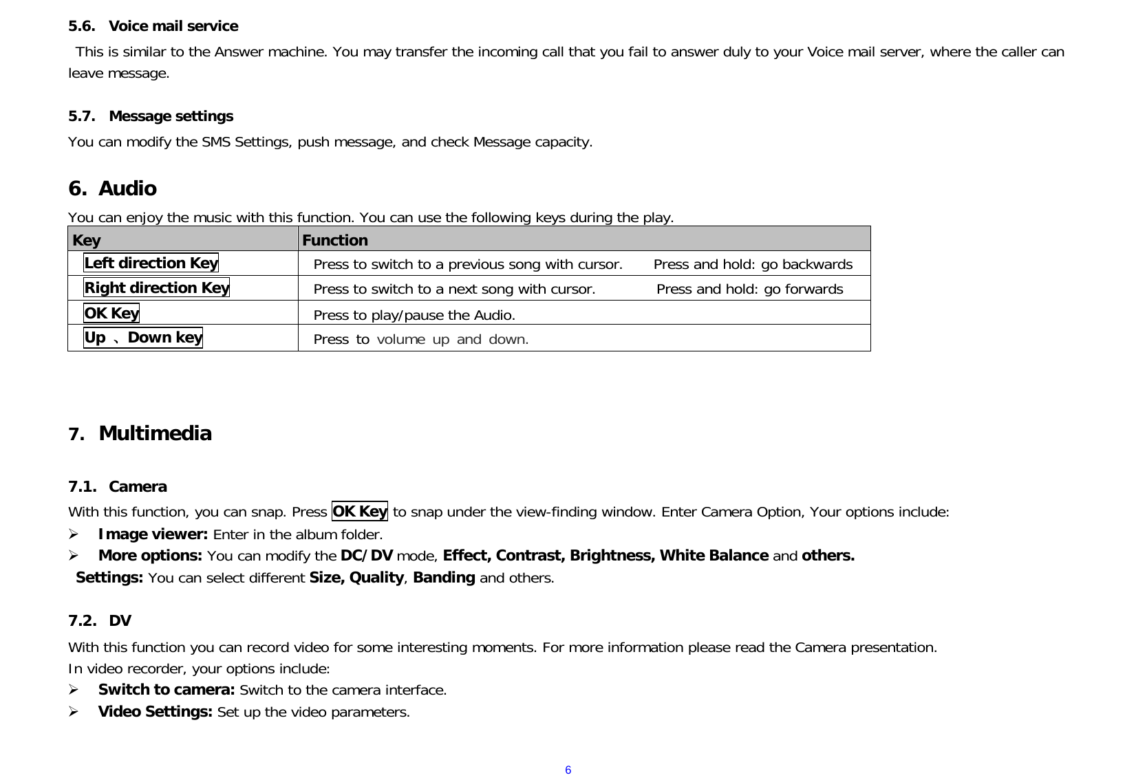  65.6. Voice mail service This is similar to the Answer machine. You may transfer the incoming call that you fail to answer duly to your Voice mail server, where the caller can leave message.  5.7. Message settings You can modify the SMS Settings, push message, and check Message capacity.   6. Audio You can enjoy the music with this function. You can use the following keys during the play.  Key  Function Left direction Key Press to switch to a previous song with cursor.    Press and hold: go backwards Right direction Key  Press to switch to a next song with cursor.        Press and hold: go forwards OK Key Press to play/pause the Audio.     Up  、Down key  Press to volume up and down.    7. Multimedia  7.1. Camera With this function, you can snap. Press OK Key to snap under the view-finding window. Enter Camera Option, Your options include:  Image viewer: Enter in the album folder.  More options: You can modify the DC/DV mode, Effect, Contrast, Brightness, White Balance and others.  Settings: You can select different Size, Quality, Banding and others.   7.2. DV With this function you can record video for some interesting moments. For more information please read the Camera presentation. In video recorder, your options include:  Switch to camera: Switch to the camera interface.  Video Settings: Set up the video parameters.    