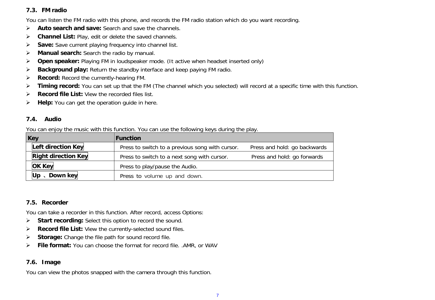  77.3. FM radio You can listen the FM radio with this phone, and records the FM radio station which do you want recording.  Auto search and save: Search and save the channels.   Channel List: Play, edit or delete the saved channels.   Save: Save current playing frequency into channel list.   Manual search: Search the radio by manual.   Open speaker: Playing FM in loudspeaker mode. (It active when headset inserted only)  Background play: Return the standby interface and keep paying FM radio.   Record: Record the currently-hearing FM.  Timing record: You can set up that the FM (The channel which you selected) will record at a specific time with this function.  Record file List: View the recorded files list.   Help: You can get the operation guide in here.   7.4.  Audio You can enjoy the music with this function. You can use the following keys during the play.  Key  Function Left direction Key Press to switch to a previous song with cursor.    Press and hold: go backwards Right direction Key  Press to switch to a next song with cursor.        Press and hold: go forwards OK Key Press to play/pause the Audio.     Up  、Down key  Press to volume up and down.    7.5. Recorder You can take a recorder in this function. After record, access Options:  Start recording: Select this option to record the sound.  Record file List: View the currently-selected sound files.  Storage: Change the file path for sound record file.   File format: You can choose the format for record file. .AMR, or WAV  7.6. Image  You can view the photos snapped with the camera through this function.   