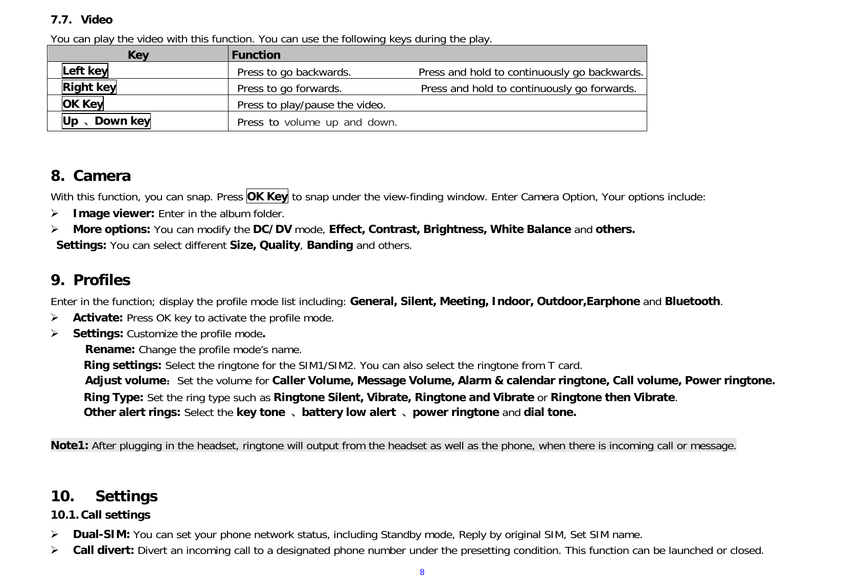  87.7. Video  You can play the video with this function. You can use the following keys during the play.   Key  Function  Left key Press to go backwards.            Press and hold to continuously go backwards. Right key Press to go forwards.              Press and hold to continuously go forwards.  OK Key Press to play/pause the video.     Up  、Down key  Press to volume up and down.   8. Camera With this function, you can snap. Press OK Key to snap under the view-finding window. Enter Camera Option, Your options include:  Image viewer: Enter in the album folder.  More options: You can modify the DC/DV mode, Effect, Contrast, Brightness, White Balance and others.  Settings: You can select different Size, Quality, Banding and others.  9. Profiles Enter in the function; display the profile mode list including: General, Silent, Meeting, Indoor, Outdoor,Earphone and Bluetooth.   Activate: Press OK key to activate the profile mode.   Settings: Customize the profile mode. Rename: Change the profile mode’s name. Ring settings: Select the ringtone for the SIM1/SIM2. You can also select the ringtone from T card. Adjust volume：Set the volume for Caller Volume, Message Volume, Alarm &amp; calendar ringtone, Call volume, Power ringtone. Ring Type: Set the ring type such as Ringtone Silent, Vibrate, Ringtone and Vibrate or Ringtone then Vibrate. Other alert rings: Select the key tone  、battery low alert 、power ringtone and dial tone.  Note1: After plugging in the headset, ringtone will output from the headset as well as the phone, when there is incoming call or message.   10. Settings 10.1. Call settings  Dual-SIM: You can set your phone network status, including Standby mode, Reply by original SIM, Set SIM name.  Call divert: Divert an incoming call to a designated phone number under the presetting condition. This function can be launched or closed. 