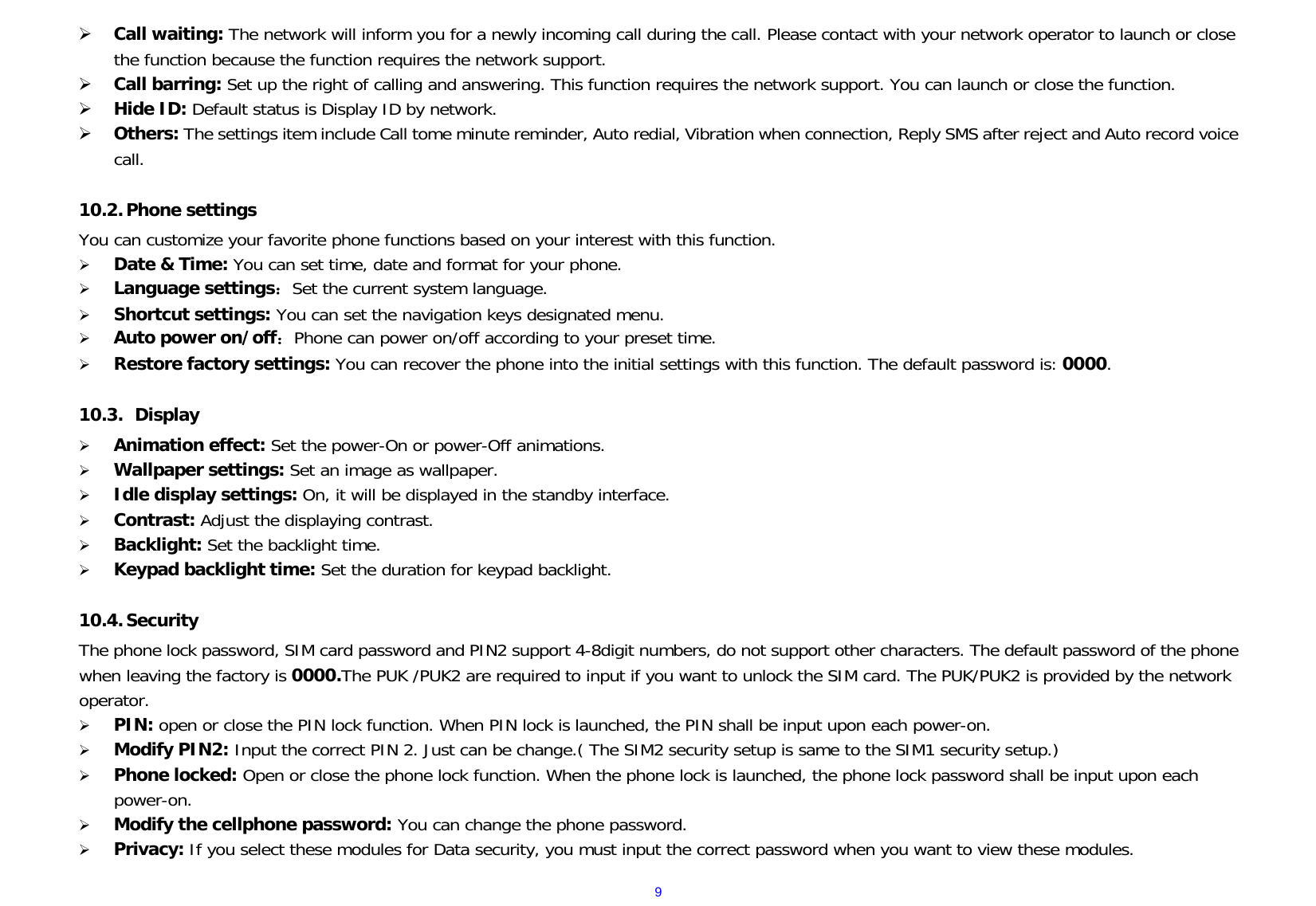  9 Call waiting: The network will inform you for a newly incoming call during the call. Please contact with your network operator to launch or close the function because the function requires the network support.  Call barring: Set up the right of calling and answering. This function requires the network support. You can launch or close the function.  Hide ID: Default status is Display ID by network.  Others: The settings item include Call tome minute reminder, Auto redial, Vibration when connection, Reply SMS after reject and Auto record voice call.  10.2. Phone settings   You can customize your favorite phone functions based on your interest with this function.    Date &amp; Time: You can set time, date and format for your phone.    Language settings：Set the current system language.  Shortcut settings: You can set the navigation keys designated menu.  Auto power on/off：Phone can power on/off according to your preset time.  Restore factory settings: You can recover the phone into the initial settings with this function. The default password is: 0000.  10.3.  Display  Animation effect: Set the power-On or power-Off animations.  Wallpaper settings: Set an image as wallpaper.    Idle display settings: On, it will be displayed in the standby interface.  Contrast: Adjust the displaying contrast.  Backlight: Set the backlight time.  Keypad backlight time: Set the duration for keypad backlight.  10.4. Security The phone lock password, SIM card password and PIN2 support 4-8digit numbers, do not support other characters. The default password of the phone when leaving the factory is 0000.The PUK /PUK2 are required to input if you want to unlock the SIM card. The PUK/PUK2 is provided by the network operator.    PIN: open or close the PIN lock function. When PIN lock is launched, the PIN shall be input upon each power-on.  Modify PIN2: Input the correct PIN 2. Just can be change.( The SIM2 security setup is same to the SIM1 security setup.)  Phone locked: Open or close the phone lock function. When the phone lock is launched, the phone lock password shall be input upon each power-on.   Modify the cellphone password: You can change the phone password.  Privacy: If you select these modules for Data security, you must input the correct password when you want to view these modules. 
