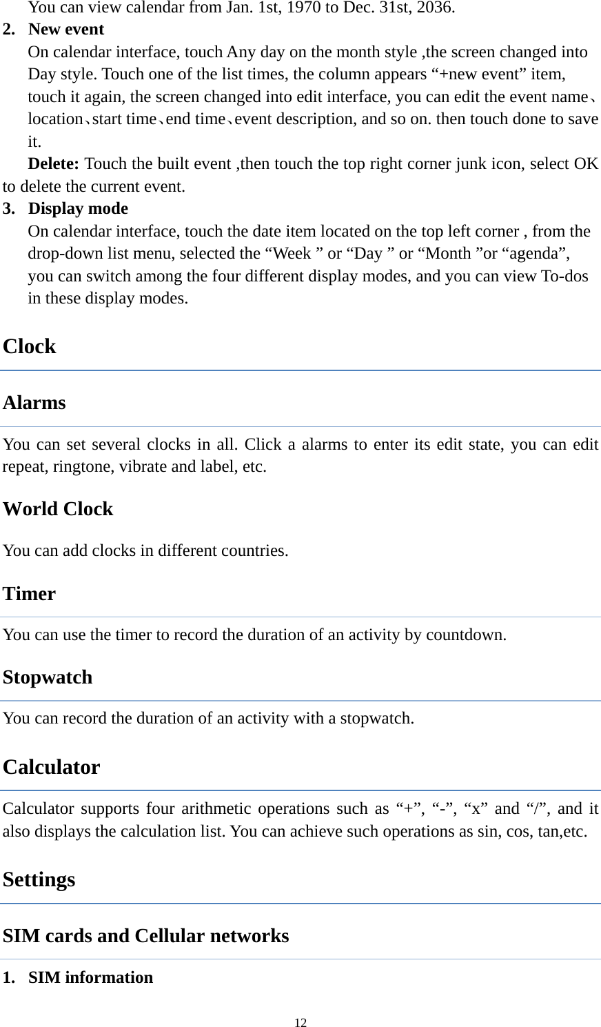  12You can view calendar from Jan. 1st, 1970 to Dec. 31st, 2036.   2. New event On calendar interface, touch Any day on the month style ,the screen changed into Day style. Touch one of the list times, the column appears “+new event” item, touch it again, the screen changed into edit interface, you can edit the event name、location、start time、end time、event description, and so on. then touch done to save it. Delete: Touch the built event ,then touch the top right corner junk icon, select OK to delete the current event. 3. Display mode On calendar interface, touch the date item located on the top left corner , from the drop-down list menu, selected the “Week ” or “Day ” or “Month ”or “agenda”, you can switch among the four different display modes, and you can view To-dos in these display modes.   Clock Alarms You can set several clocks in all. Click a alarms to enter its edit state, you can edit repeat, ringtone, vibrate and label, etc.        World Clock You can add clocks in different countries.   Timer You can use the timer to record the duration of an activity by countdown.               Stopwatch You can record the duration of an activity with a stopwatch.   Calculator Calculator supports four arithmetic operations such as “+”, “-”, “x” and “/”, and it also displays the calculation list. You can achieve such operations as sin, cos, tan,etc.                Settings SIM cards and Cellular networks 1. SIM information 