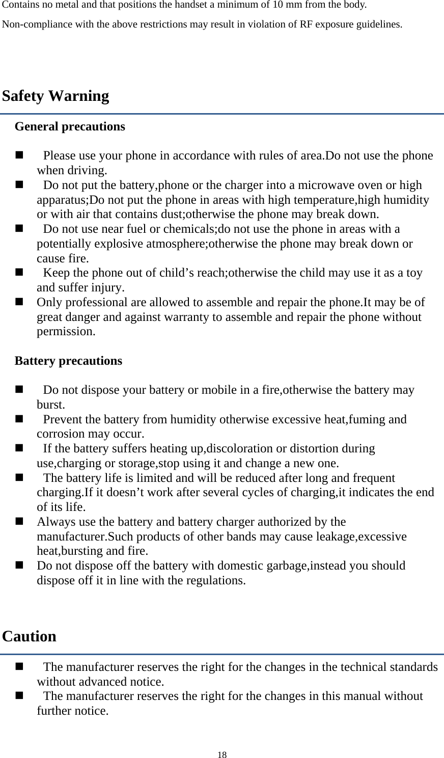  18Contains no metal and that positions the handset a minimum of 10 mm from the body. Non-compliance with the above restrictions may result in violation of RF exposure guidelines.  Safety Warning General precautions         Please use your phone in accordance with rules of area.Do not use the phone when driving.        Do not put the battery,phone or the charger into a microwave oven or high apparatus;Do not put the phone in areas with high temperature,high humidity or with air that contains dust;otherwise the phone may break down.        Do not use near fuel or chemicals;do not use the phone in areas with a potentially explosive atmosphere;otherwise the phone may break down or cause fire.        Keep the phone out of child’s reach;otherwise the child may use it as a toy and suffer injury.    Only professional are allowed to assemble and repair the phone.It may be of great danger and against warranty to assemble and repair the phone without permission.  Battery precautions         Do not dispose your battery or mobile in a fire,otherwise the battery may burst.     Prevent the battery from humidity otherwise excessive heat,fuming and corrosion may occur.     If the battery suffers heating up,discoloration or distortion during use,charging or storage,stop using it and change a new one.        The battery life is limited and will be reduced after long and frequent charging.If it doesn’t work after several cycles of charging,it indicates the end of its life.      Always use the battery and battery charger authorized by the manufacturer.Such products of other bands may cause leakage,excessive heat,bursting and fire.      Do not dispose off the battery with domestic garbage,instead you should dispose off it in line with the regulations. Caution     The manufacturer reserves the right for the changes in the technical standards without advanced notice.     The manufacturer reserves the right for the changes in this manual without further notice. 