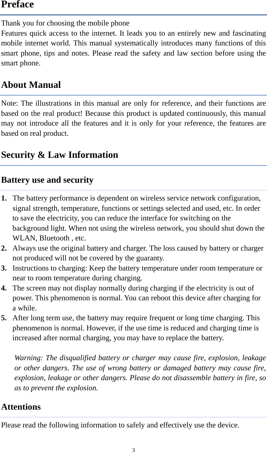  3Preface Thank you for choosing the mobile phone Features quick access to the internet. It leads you to an entirely new and fascinating mobile internet world. This manual systematically introduces many functions of this smart phone, tips and notes. Please read the safety and law section before using the smart phone.   About Manual Note: The illustrations in this manual are only for reference, and their functions are based on the real product! Because this product is updated continuously, this manual may not introduce all the features and it is only for your reference, the features are based on real product. Security &amp; Law Information   Battery use and security 1. The battery performance is dependent on wireless service network configuration, signal strength, temperature, functions or settings selected and used, etc. In order to save the electricity, you can reduce the interface for switching on the background light. When not using the wireless network, you should shut down the WLAN, Bluetooth , etc.   2. Always use the original battery and charger. The loss caused by battery or charger not produced will not be covered by the guaranty. 3. Instructions to charging: Keep the battery temperature under room temperature or near to room temperature during charging.   4. The screen may not display normally during charging if the electricity is out of power. This phenomenon is normal. You can reboot this device after charging for a while. 5. After long term use, the battery may require frequent or long time charging. This phenomenon is normal. However, if the use time is reduced and charging time is increased after normal charging, you may have to replace the battery.  Warning: The disqualified battery or charger may cause fire, explosion, leakage or other dangers. The use of wrong battery or damaged battery may cause fire, explosion, leakage or other dangers. Please do not disassemble battery in fire, so as to prevent the explosion. Attentions Please read the following information to safely and effectively use the device.   