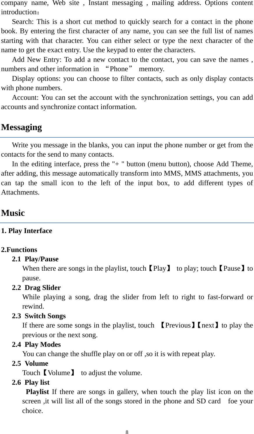  8company name, Web site , Instant messaging , mailing address. Options content introduction： Search: This is a short cut method to quickly search for a contact in the phone book. By entering the first character of any name, you can see the full list of names starting with that character. You can either select or type the next character of the name to get the exact entry. Use the keypad to enter the characters. Add New Entry: To add a new contact to the contact, you can save the names , numbers and other information in  “Phone” memory. Display options: you can choose to filter contacts, such as only display contacts with phone numbers. Account: You can set the account with the synchronization settings, you can add accounts and synchronize contact information. Messaging Write you message in the blanks, you can input the phone number or get from the   contacts for the send to many contacts.   In the editing interface, press the &quot;+ &quot; button (menu button), choose Add Theme, after adding, this message automatically transform into MMS, MMS attachments, you can tap the small icon to the left of the input box, to add different types of Attachments.  Music 1. Play Interface     2.Functions 2.1 Play/Pause  When there are songs in the playlist, touch【Play】 to play; touch【Pause】to pause. 2.2 Drag Slider While playing a song, drag the slider from left to right to fast-forward or rewind.   2.3 Switch Songs If there are some songs in the playlist, touch  【Previous】【next】to play the previous or the next song. 2.4 Play Modes   You can change the shuffle play on or off ,so it is with repeat play. 2.5 Volume Touch【Volume】  to adjust the volume. 2.6 Play list  Playlist If there are songs in gallery, when touch the play list icon on the screen ,it will list all of the songs stored in the phone and SD card    foe your choice. 