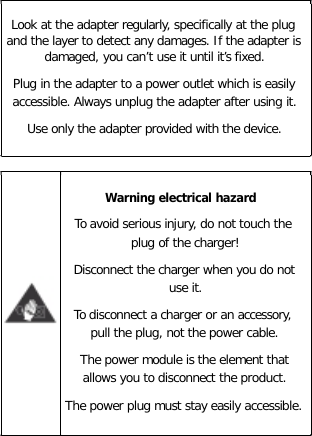 Look at the adapter regularly, specifically at the plug and the layer to detect any damages. If the adapter is damaged, you can’t use it until it’s fixed. Plug in the adapter to a power outlet which is easily accessible. Always unplug the adapter after using it. Use only the adapter provided with the device.   Warning electrical hazard To avoid serious injury, do not touch the plug of the charger! Disconnect the charger when you do not use it. To disconnect a charger or an accessory, pull the plug, not the power cable. The power module is the element that allows you to disconnect the product. The power plug must stay easily accessible.