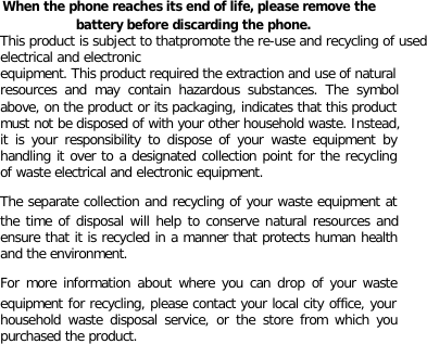  When the phone reaches its end of life, please remove the battery before discarding the phone. This product is subject to thatpromote the re-use and recycling of used  electrical and electronic equipment. This product required the extraction and use of natural resources and may contain hazardous substances. The symbol above, on the product or its packaging, indicates that this product must not be disposed of with your other household waste. Instead, it is your responsibility to dispose of your waste equipment by handling it over to a designated collection point for the recycling of waste electrical and electronic equipment. The separate collection and recycling of your waste equipment at the time of disposal will help to conserve natural resources and ensure that it is recycled in a manner that protects human health and the environment. For more information about where you can drop of your waste equipment for recycling, please contact your local city office, your household waste disposal service, or the store from which you purchased the product.