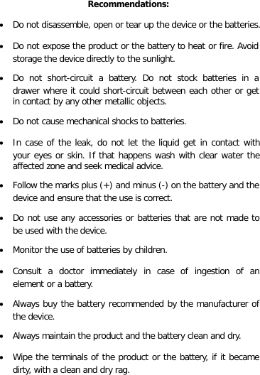 EN Recommendations: • Do not disassemble, open or tear up the device or the batteries. • Do not expose the product or the battery to heat or fire. Avoid storage the device directly to the sunlight. • Do not short-circuit a battery. Do not stock batteries in a drawer where it could short-circuit between each other or get in contact by any other metallic objects. • Do not cause mechanical shocks to batteries. • In case of the leak, do not let the liquid get in contact with your eyes or skin. If that happens wash with clear water the affected zone and seek medical advice. • Follow the marks plus (+) and minus (-) on the battery and the device and ensure that the use is correct. • Do not use any accessories or batteries that are not made to be used with the device. • Monitor the use of batteries by children. • Consult a doctor immediately in case of ingestion of an element or a battery. • Always buy the battery recommended by the manufacturer of the device. • Always maintain the product and the battery clean and dry. • Wipe the terminals of the product or the battery, if it became dirty, with a clean and dry rag.