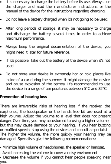 • It is necessary to charge the battery before its use. Always use the charger and read the manufacturer instructions or the manual of the device for the instructions regarding charging. • Do not leave a battery charged when it’s not going to be used. • After long periods of storage, it may be necessary to charge and discharge the battery several times in order to achieve maximum performance. • Always keep the original documentation of the device, you might need it later for future reference. • If it’s possible, take out the battery of the device when it’s not used. • Do not store your device in extremely hot or cold places like inside of a car during the summer. It might damage the device and cause explosion of the battery. It’s recommended to use the device in a range of temperatures between 5°C and 35°C. Prevention of hearing loss There are irreversible risks of hearing loss if the receiver, the earphones, the loudspeaker or the hands-free kit are used at a high volume. Adjust the volume to a level that does not present danger. Over time, you may accustomed to using a higher volume, but this may cause damage to your hearing. If you hear buzzing or muffled speech, stop using the devices and consult a specialist. The higher the volume, the more quickly your hearing may be damaged. Specialists give the following recommendations: - Minimize high volume of headphones, the speaker or handset. - Avoid increasing the volume to cover a noisy environment. - Decrease the volume if you cannot hear people speaking near you. 