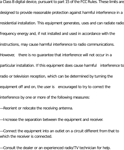 a Class B digital device, pursuant to part 15 of the FCC Rules. These limits are designed to provide reasonable protection against harmful interference in a residential installation. This equipment generates, uses and can radiate radio frequency energy and, if not installed and used in accordance with the instructions, may cause harmful interference to radio communications. However,  there is no guarantee that interference will not occur in a particular installation. If this equipment does cause harmful    interference to radio or television reception, which can be determined by turning the equipment off and on, the user is  encouraged to try to correct the interference by one or more of the following measures:   —Reorient or relocate the receiving antenna.   —Increase the separation between the equipment and receiver.   —Connect the equipment into an outlet on a circuit different from that to which the receiver is connected.   —Consult the dealer or an experienced radio/TV technician for help. 