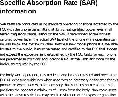 Specific Absorption Rate (SAR) information SAR tests are conducted using standard operating positions accepted by the FCC with the phone transmitting at its highest certified power level in all tested frequency bands, although the SAR is determined at the highest certified power level, the actual SAR level of the phone while operating can be well below the maximum value. Before a new model phone is a available for sale to the public, it must be tested and certified to the FCC that it does not exceed the exposure limit established by the FCC, tests for each phone are performed in positions and locations(e.g. at the Limb and worn on the body), as required by the FCC. For body worn operation, this model phone has been tested and meets the FCC RF exposure guidelines when used with an accessory designated for this product or when used with an accessory that contains no metal and that positions the handset a minimum of 10mm from the body. Non-compliance with the above restrictions may result in violation of RF exposure guideline.