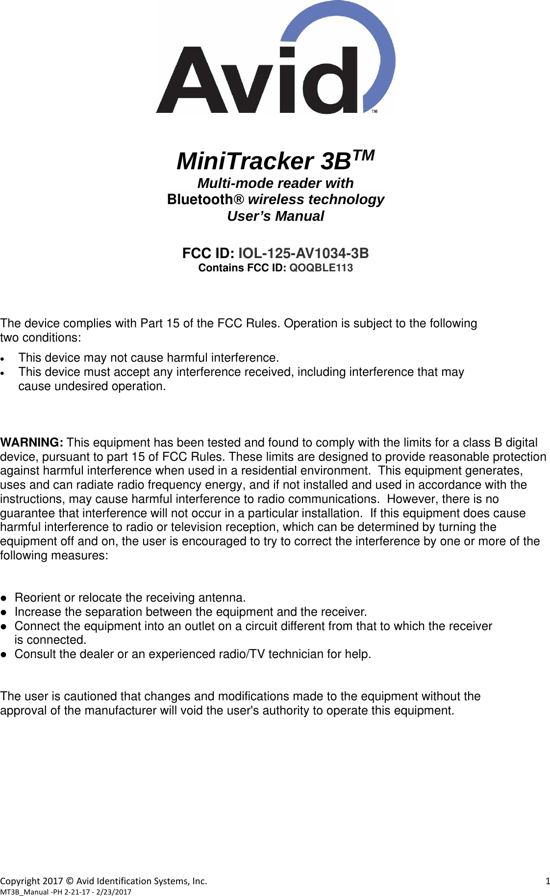 Copyright2017©AvidIdentificationSystems,Inc. 1MT3B_Manual‐PH2‐21‐17‐2/23/2017MiniTracker 3BTMMulti-mode reader with Bluetooth® wireless technologyUser’s Manual FCC ID: IOL-125-AV1034-3B Contains FCC ID: QOQBLE113 The device complies with Part 15 of the FCC Rules. Operation is subject to the following       two conditions: This device may not cause harmful interference.This device must accept any interference received, including interference that maycause undesired operation.WARNING: This equipment has been tested and found to comply with the limits for a class B digital device, pursuant to part 15 of FCC Rules. These limits are designed to provide reasonable protection against harmful interference when used in a residential environment.  This equipment generates, uses and can radiate radio frequency energy, and if not installed and used in accordance with the instructions, may cause harmful interference to radio communications.  However, there is no guarantee that interference will not occur in a particular installation.  If this equipment does cause harmful interference to radio or television reception, which can be determined by turning the equipment off and on, the user is encouraged to try to correct the interference by one or more of the following measures: Reorient or relocate the receiving antenna.Increase the separation between the equipment and the receiver.Connect the equipment into an outlet on a circuit different from that to which the receiveris connected.Consult the dealer or an experienced radio/TV technician for help.The user is cautioned that changes and modifications made to the equipment without the approval of the manufacturer will void the user&apos;s authority to operate this equipment. 