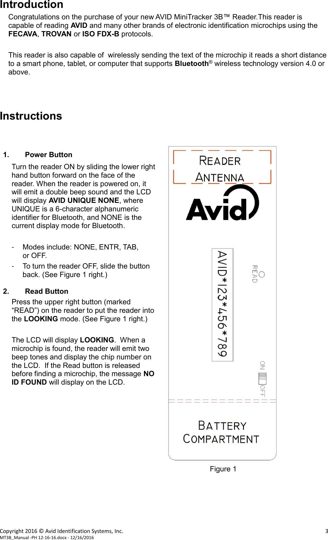 Copyright 2016 © Avid Identification Systems, Inc.    3 MT3B_Manual -PH 12-16-16.docx - 12/16/2016 Introduction Congratulations on the purchase of your new AVID MiniTracker 3B™ Reader.This reader is capable of reading AVID and many other brands of electronic identification microchips using the FECAVA, TROVAN or ISO FDX-B protocols.  This reader is also capable of  wirelessly sending the text of the microchip it reads a short distance to a smart phone, tablet, or computer that supports Bluetooth® wireless technology version 4.0 or above.    Instructions    1. Power Button Turn the reader ON by sliding the lower right hand button forward on the face of the reader. When the reader is powered on, it will emit a double beep sound and the LCD will display AVID UNIQUE NONE, where UNIQUE is a 6-character alphanumeric identifier for Bluetooth, and NONE is the current display mode for Bluetooth.           -  Modes include: NONE, ENTR, TAB,           or OFF. -  To turn the reader OFF, slide the button back. (See Figure 1 right.)  2. Read Button Press the upper right button (marked “READ”) on the reader to put the reader into the LOOKING mode. (See Figure 1 right.)   The LCD will display LOOKING.  When a microchip is found, the reader will emit two beep tones and display the chip number on the LCD.  If the Read button is released before finding a microchip, the message NO ID FOUND will display on the LCD.                              Figure 1       