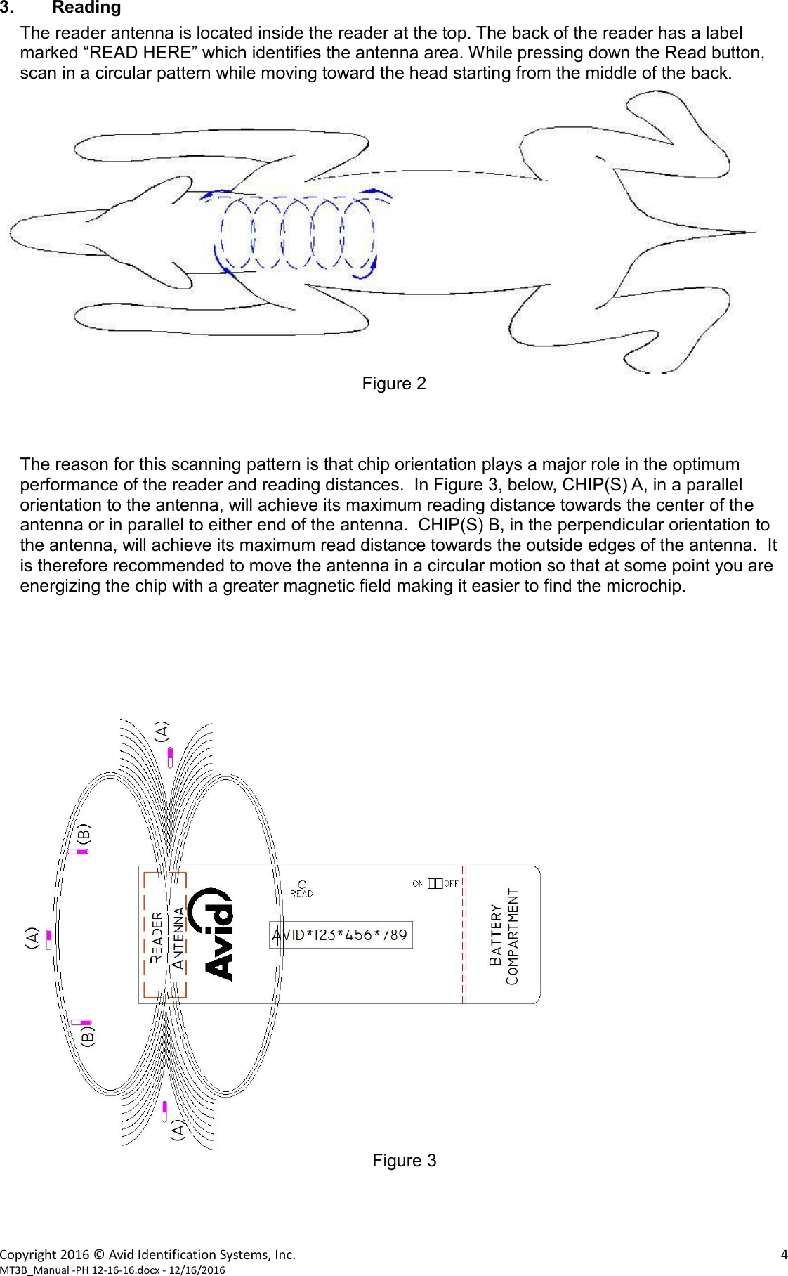 Copyright 2016 © Avid Identification Systems, Inc.    4 MT3B_Manual -PH 12-16-16.docx - 12/16/2016  3. Reading The reader antenna is located inside the reader at the top. The back of the reader has a label marked “READ HERE” which identifies the antenna area. While pressing down the Read button, scan in a circular pattern while moving toward the head starting from the middle of the back.   Figure 2    The reason for this scanning pattern is that chip orientation plays a major role in the optimum performance of the reader and reading distances.  In Figure 3, below, CHIP(S) A, in a parallel orientation to the antenna, will achieve its maximum reading distance towards the center of the antenna or in parallel to either end of the antenna.  CHIP(S) B, in the perpendicular orientation to the antenna, will achieve its maximum read distance towards the outside edges of the antenna.  It is therefore recommended to move the antenna in a circular motion so that at some point you are energizing the chip with a greater magnetic field making it easier to find the microchip.        Figure 3     